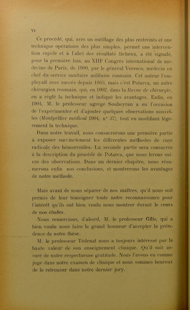 Ce procédé, qui, avec un outillage des plus restreints cl une technique opératoire des plus simples, permet une interven- tion rapide et à l’abri des résultats fâcheux, a été signalé, pour la première fois, au XIII0 Congrès international de mé- decine de Paris, de 1900, par le général Veresco, médecin en chef du service sanitaire militaire roumain. Cet auteur rem- ployait avec succès depuis 1863, mais c’est Potarca, un autre chirurgien roumain, qui, en 1902, dans la Revue de chirurgie, en a réglé la technique et indiqué les avantages. Enfin, en 1904, M. le professeur agrégé Soubeyran a eu l’occasion de l’expérimenter et d’ajouter quelques observations nouvel- les (Montpellier médical 1904, n° 37), tout en modifiant légè- rement la technique. Dans notre travail, nous consacrerons une première partie à exposer succinctement les différentes méthodes de cure radicale des hémorroïdes. La seconde partie sera consacrée à la description du procédé de Potarca, que nous ferons sui- vre des observations. Dans un dernier chapitre, nous résu- merons enfin nos conclusions, et montrerons les avantages de notre méthode. Mais avant de nous séparer de nos maîtres, qu’il nous soit permis de leur témoigner toute notre reconnaissance pour l’intérêt qu’ils ont bien voulu nous montrer durant le cours de nos études. Nous remercions, d’abord, M. le professeur Gilis, qui a bien voulu nous faire le grand honneur d’accepter la prési- dence de notre thèse. M. le professeur Tédenat nous a toujours intéressé par la haute valedr de son enseignement clinique. Qu’il soil as- suré de notre respectueuse gratitude. Nous l’avons eu comme juge dans noire examen de clinique et nous sommes heureux de le retrouver dans notre dernier jury.