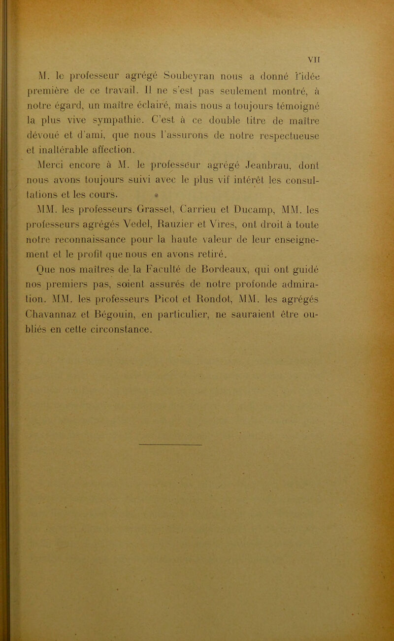 M. le professeur agrégé Soubeyran nous a donné l’idée première de ce travail. Il ne s’est pas seulement montré, à notre égard, un maître éclairé, mais nous a toujours témoigné la plus vive sympathie. C’est, à ce double titre de maître dévoué et d’ami, que nous rassurons de notre respectueuse et inaltérable affection. Merci encore à M. le professeur agrégé Jeanbrau, dont nous avons toujours suivi avec le plus vif intérêt les consul- tations et les cours. MM. les professeurs Grasset, Carrieu et Ducamp, MM. les professeurs agrégés Vedel, Rauzier et Vires, ont droit à toute notre reconnaissance pour la haute valeur de leur enseigne- ment et le profit que nous en avons retiré. Que nos maîtres de la Faculté de Bordeaux, qui ont guidé nos premiers pas, soient assurés de notre profonde admira- tion. MM. les professeurs Picot et Rondot, MM. les agrégés Chavannaz et Bégouin, en particulier, ne sauraient être ou- bliés en cette circonstance.