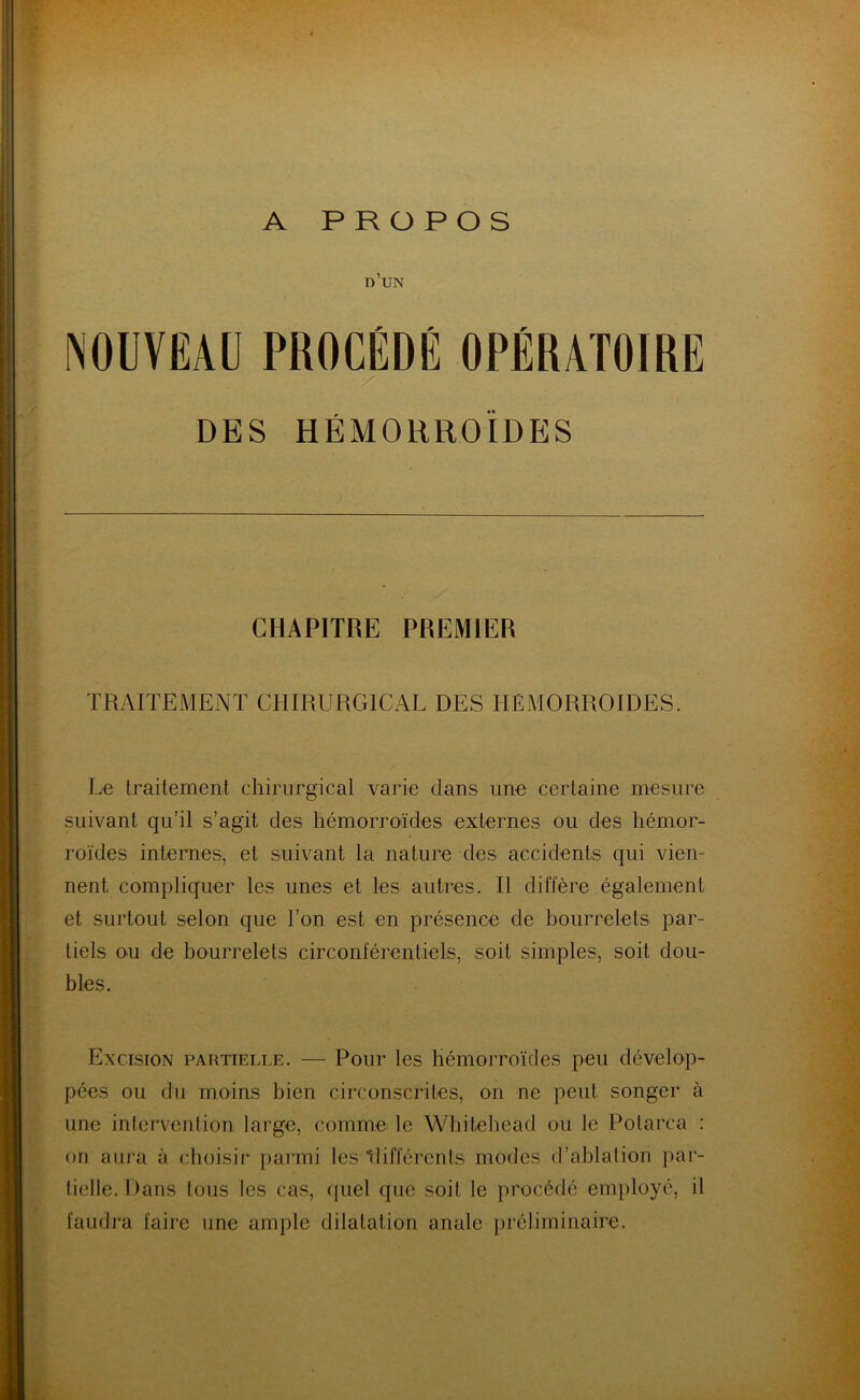 A PROPOS d’un NOUVEAU PROCÉDÉ OPÉRATOIRE DES HÉMORROÏDES CHAPITRE PREMIER TRAITEMENT CHIRURGICAL DES HÉMORROÏDES. Le traitement chirurgical varie dans une certaine mesure suivant qu’il s’agit des hémorroïdes externes ou des hémor- roïdes internes, et suivant la nature des accidents qui vien- nent. compliquer les unes et les autres. Il diffère également et surtout selon que l’on est en présence de bourrelets par- tiels ou de bourrelets circonférentiels, soit simples, soit dou- bles. Excision partielle. — Pour les hémorroïdes peu dévelop- pées ou du moins bien circonscrites, on ne peut songer à une intervention large, comme le Whitehead ou le Polarca : on aura à choisir parmi les 'différents modes d’ablation par- tielle. Dans tous les cas, quel que soit le procédé employé, il faudra faire une ample dilatation anale préliminaire.