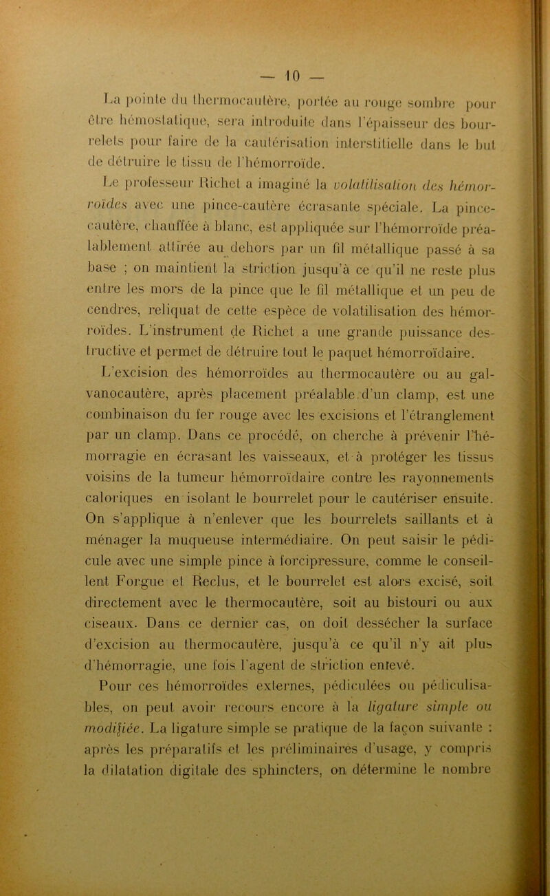 La pointe du thermocautère, portée au rouge sombre pour être hémostatique, sera introduite dans 1 épaisseur des bour- relets pour faire de la caulérisalion interstitielle dans le but de détruire le tissu de l’hémorroïde. Le processeur Richet a imaginé la volatilisation des hémor- roïdes avec une pince-cautère écrasante spéciale. La pince- cautère, chauffée à blanc, est appliquée sur l’hémorroïde préa- lablement attirée au dehors par un fil métallique passé à sa base ; on maintient la striction jusqu’à ce qu’il ne reste plus entre les mors de la pince que le fil métallique et un peu de cendres, reliquat de cette espèce de volatilisation des hémor- roïdes. L’instrument de Richet a une grande puissance des- tructive et permet de détruire tout le paquet hémorroïdaire. L’excision des hémorroïdes au thermocautère ou au gal- vanocautère, après placement préalable.d’un clamp, est une combinaison du fer rouge avec les excisions et l’étranglement par un clamp. Dans ce procédé, on cherche à prévenir l’hé- morragie en écrasant les vaisseaux, et. à protéger les tissus voisins de la tumeur hémorroïdaire contre les rayonnements caloriques en isolant le bourrelet pour le cautériser ensuite. On s’applique à n’enlever que les bourrelets saillants et à ménager la muqueuse intermédiaire. On peut saisir le pédi- cule avec une simple pince à forcipressure, comme le conseil- lent Forgiie et Reclus, et le bourrelet est alors excisé, soit directement avec le thermocautère, soit au bistouri ou aux ciseaux. Dans ce dernier cas, on doit dessécher la surface d’excision au thermocautère, jusqu’à ce qu'il n’y ait plus d’hémorragie, une fois l’agent de striction enrevé. Pour ces hémorroïdes externes, pédiculées ou pédieulisa- bles, on peut avoir recours encore à la ligature simple ou modil'iée. La ligature simple se pratique de la façon suivante : après les préparatifs et les préliminaires d’usage, y compris la dilatation digitale des sphincters, on détermine le nombre