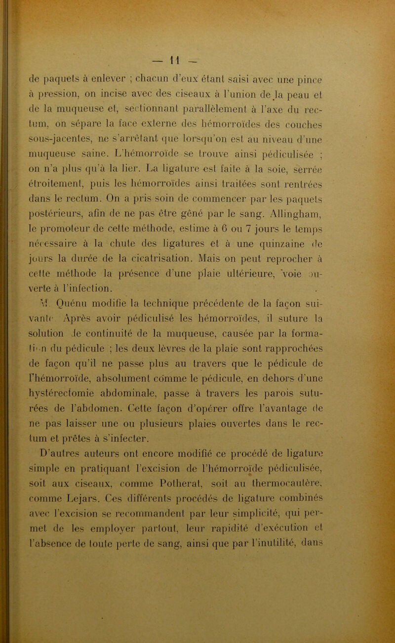 H de paquets à enlever ; chacun d’eux étant saisi avec une pince à pression, on incise avec des ciseaux à l’union de là peau et de la muqueuse et, sectionnant parallèlement à l’axe du rec- tum, on sépare la face externe des hémorroïdes des couches sous-jacentes, ne s’arrêtant que lorsqu’on est au niveau d’une muqueuse saine. L’hémorroïde se trouve ainsi pédiculisée ; on n’a plus qu’à la lier. La ligature est faite à la soie, serrée étroitement, puis les hémorroïdes ainsi traitées sont rentrées dans le rectum. On a pris soin de commencer par les paquets postérieurs, afin de ne pas être gêné par le sang. Allingham, le promoteur de cette méthode, estime à 6 ou 7 jours le temps nécessaire à la chute des ligatures et à une quinzaine de jours la durée de la cicatrisation. Mais on peut reprocher à cette méthode la présence d’une plaie ultérieure, voie ou- verte à l’infection. ■vL Ouénu modifie la technique précédente de la façon sui- vanlc Après avoir pédiculisé les hémorroïdes, il suture la solution de continuité de la muqueuse, causée par la forma- ti- n du pédicule ; les deux lèvres de la plaie sont rapprochées de façon qu’il ne passe plus au travers que le pédicule de l'hémorroïde, absolument comme le pédicule, en dehors d’une hystérectomie abdominale, passe à travers les parois sutu- rées de l'abdomen. Cette façon d’opérer offre l’avantage de ne pas laisser une ou plusieurs plaies ouvertes dans le rec- tum et prêtes à s’infecter. D’autres auteurs ont encore modifié ce procédé de ligature simple en pratiquant l’excision de l’hémorroïde pédiculisée, soit aux ciseaux, comme Polherat, soit au thermocautère, comme Lejars. Ces différents procédés de ligature combinés avec l'excision se recommandent par leur simplicité, qui per- met de les employer partout, leur rapidité d’exécution et l’absence de toute perte de sang, ainsi que par l’inutilité, dans