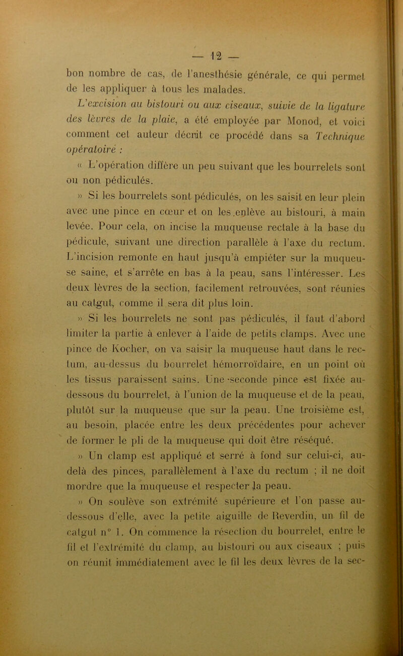 bon nombre de cas, de 1 anesthésie générale, ce qui permet de les appliquer à tous les malades. L'excision au bistouri ou aux ciseaux, suivie de la ligature des lèvres de la plaie, a été employée par Monod, et voici comment cet auteur décrit ce procédé dans sa Technique opératoire : « L’opération diffère un peu suivant que les bourrelets sont ou non pédiculés. » Si les bourrelets sont pédiculés, on les saisit en leur plein avec une pince en cœur et on les .enlève au bistouri, à main levée. Pour cela, on incise la muqueuse rectale à la base du pédicule, suivant une direction parallèle à l’axe du rectum. L’incision remonte en haut jusqu’à empiéter sur la muqueu- se saine, et s’arrête en bas à la peau, sans l’intéresser. Les deux lèvres de la section, facilement retrouvées, sont réunies au catgut, comme il sera dit plus loin. » Si les bourrelets ne sont pas pédiculés, il faut d’abord limiter la partie à enlever à l’aide de petits clamps. Avec une pince de Kocher, on va saisir la muqueuse haut dans le rec- tum, au-dessus du bourrelet hémorroïdaire, en un point où les tissus paraissent sains. Une -seconde pince est fixée au- dessous du bourrelet, à l’union de la muqueuse et de la peau, plutôt sur la muqueuse que sur la peau. Une troisième est, au besoin, placée entre les deux précédentes pour achever de former le pli de la muqueuse qui doit être réséqué. » Un clamp est appliqué et serré à fond sur celui-ci, au- delà des pinces, parallèlement à l’axe du rectum ; il ne doit mordre que. la muqueuse et respecter la peau. » On soulève son extrémité supérieure et l'on passe au- dessous d’elle, avec la petite aiguille de Reverdin, un fil de catgut n° 1. On commence la résection du bourrelet, entre le fil el l’extrémité du clamp, au bistouri ou aux ciseaux ; puis on réunit immédiatement avec le fil les deux lèvres de la sec-
