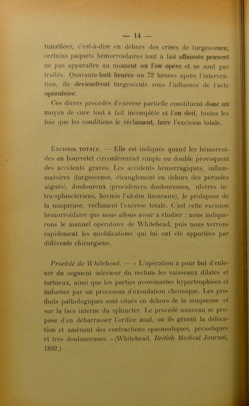 tuméfiées, c est-à-dire en dehors des crises de turgescence, certains paquets héûiorroïdaires tout à fait affaissés peuvent ne pas apparaître au moment où l’on opère et ne sont pas traités. Quarante-huit heures ou 72 heures après l’interven- tion, ils deviendront turgescents sous l’influence de l’acte o-pératoire. Ces divers procédés d’exérèse partielle constituent donc un moyen de cure tout à fait incomplète et l’on doit, toutes les fois que les conditions le réclament, faire l’excision totale. Excision totale. — Elle est indiquée quand les hémorroï- des en bourrelet circonférentiel simple ou double provoquent des accidents graves. Les accidents hémorragiques, inflam- matoires (turgescence, étranglement en dehors des périodes aiguës), douloureux (procidences douloureuses, ulcères in- tra-sphinctériens, hormis l’ulcère fissuraire), le prolapsus de la muqueuse, réclament l’exérèse totale. C’est cette excision hémorroïdaire que nous allons avoir à étudier : nous indique- rons le manuel opératoire de Whitehead, puis nous verrons rapidement les modifications qui lui ont été apportées par différents chirurgiens. Procédé de Whitehead. — « L’opération a pour but d’enle- ver du segment inférieur, du rectum les vaisseaux dilatés et tortueux, ainsi que les parties avoisinantes hypertrophiées et indurées par un processus d’exsudation chronique.. Les pro- duits pathologiques sont situés en dehors de la muqueuse et sur la face interne du sphincter. Le procédé nouveau se pro- pose d’en débarrasser l’orifice anal, où ils gênent la déféca- tion et amènent des contractions spasmodiques, périodiques et très douloureuses. «(Whitehead, British Medical Journal, 1882.)