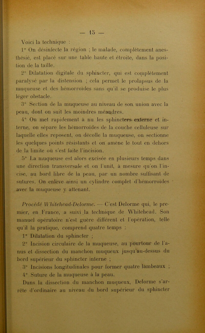 Voici la technique : 1° On désinfecte la région ; le malade, complètement anes- thésié, est placé sur une table haute et étroite, dans la posi- tion de la taille. 2° Dilatation digitale du sphincter, qui est complètement paralysé par la distension ; cela permet le prolapsus de la muqueuse et des hémorroïdes sans qu'il se produise le plus léger obstacle. 3° Section de la muqueuse au niveau de son union avec la peau, dont on suit les moindres méandres. 4° On met rapidement à nu les sphincters externe et in- terne, on sépare les hémorroïdes de la couche celluleuse sur laquelle elles reposent, on décolle la muqueuse, on sectionne les quelques points résistants et on amène le tout en dehors de la limite où s’est laite l’incision. 5° La muqueuse est alors excisée en plusieurs temps dans une direction transversale et on l’unit, à mesure qu’on l’in- cise, au bord libre de la peau, par un nombre suffisant de sutures. On enlève ainsi un cylindre complet d’hémorroïdes * avec la muqueuse y attenant. Procédé Whiteheacl-Ddorme. — C’est Delorme qui, le pre- mier, en France, a suivi la technique de Whitehead. Son manuel opératoire n’est guère différent et l’opération, telle qu’il la pratique, comprend quatre temps : 1° Dilatation du sphincter ; 2° Incision circulaire de la muqueuse, au pourtour de l’a- nus et dissection du manchon muqueux jusqu’au-dessus du bord supérieur du sphincter interne ; 3° Incisions longitudinales pour former quatre lambeaux ; 4° Suture de la muqueuse à la peau. Dans la dissection du manchon muqueux, Delorme s’ar- rête d’ordinaire au niveau du bord supérieur du sphincter