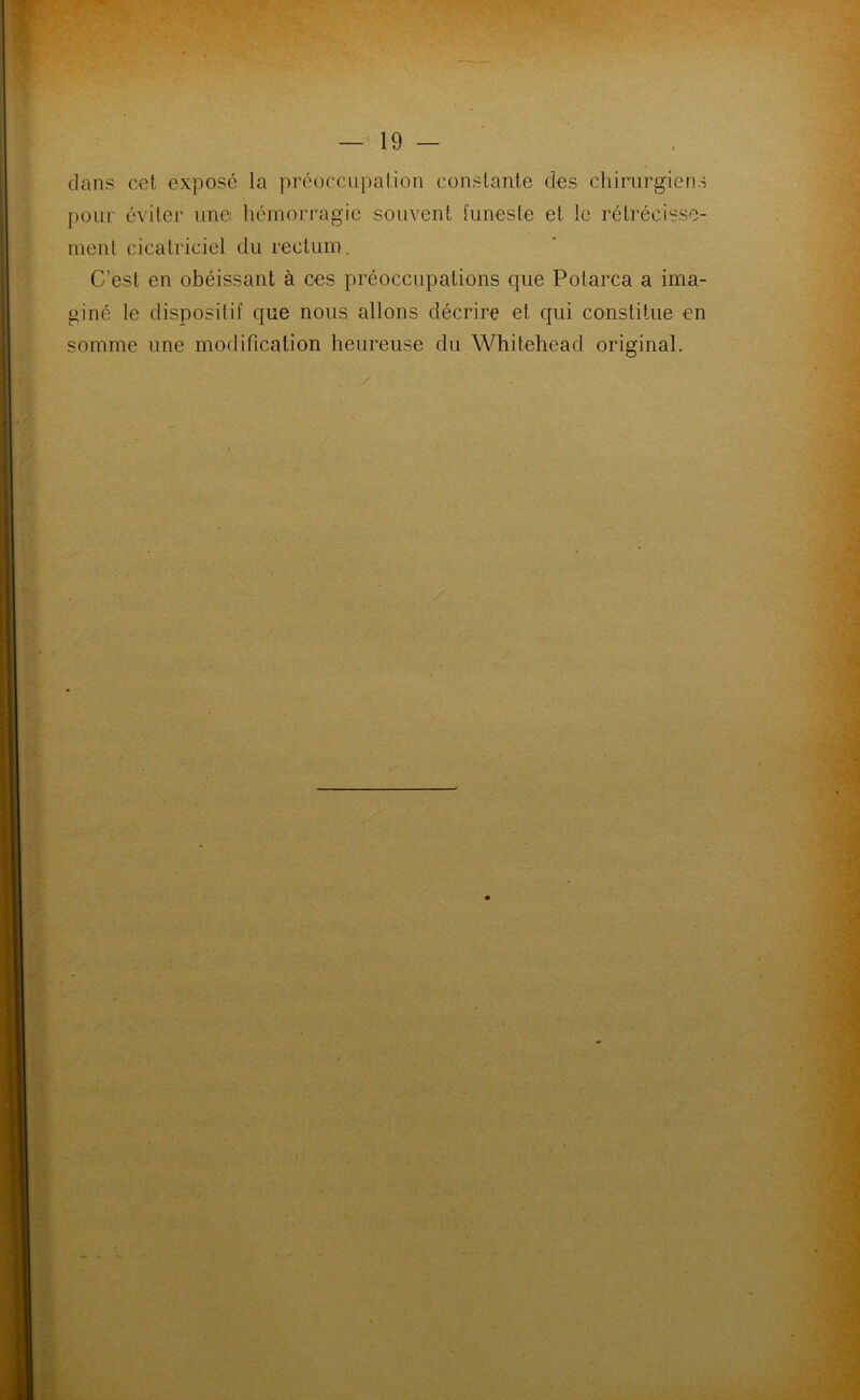 dans cet exposé la préoccupation constante des chirurgiens pour éviter une hémorragie souvent funeste et le rétrécisse- ment cicatriciel du rectum. C’est en obéissant à ces préoccupations que Polarca a ima- giné le dispositif que nous allons décrire et qui constitue en somme une modification heureuse du Whitehead original.