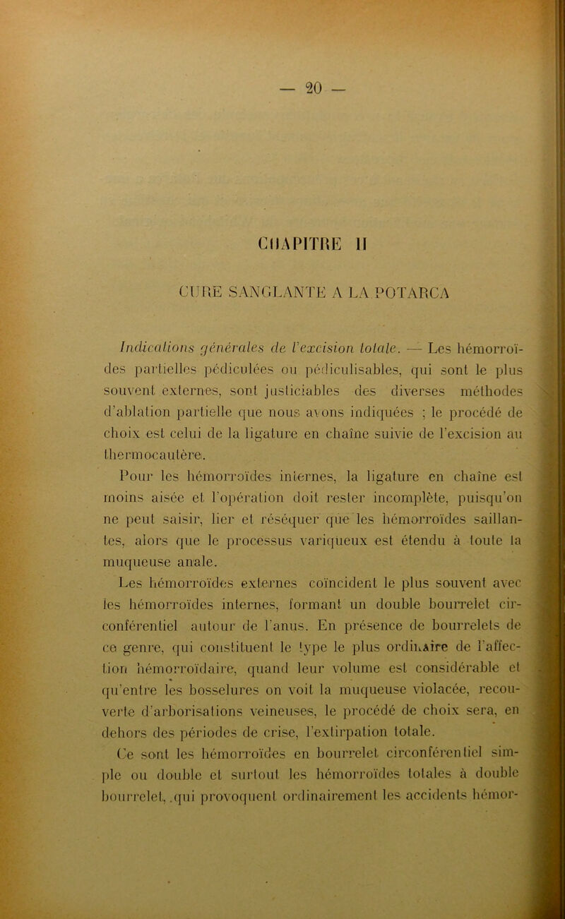 CHAPITRE II CIJUE SANGLANTE A LA POTARCA Indications générales cle V excision totale. — Les hémorroï- des partielles pédiculées ou pécliculisables, qui sont le plus souvent externes, sont justiciables des diverses méthodes d’ablation partielle que nous avons indiquées ; le procédé de choix est celui de la ligature en chaîne suivie de l’excision au thermocautère. Pour les hémorroïdes internes, la ligature en chaîne est moins aisée et l’opération doit rester incomplète, puisqu’on ne peut saisir, lier et réséquer que les hémorroïdes saillan- tes, alors que le processus variqueux est étendu à toute la muqueuse anale. Les hémorroïdes externes coïncident le plus souvent avec les hémorroïdes internes, formant un double bourrelet cir- conférentiel autour de l'anus. En présence de bourrelets de ce genre, qui constituent le type le plus ordiuAÎre de l'affec- tion hémorroïdaire, quand leur volume est considérable et qu’entre les bosselures on voit la muqueuse violacée, recou- verte d’arborisations veineuses, le procédé de choix sera, en dehors des périodes de crise, l’extirpation totale. Ce sont les hémorroïdes en bourrelet circonférentiel sim- ple ou double et surtout les hémorroïdes totales à double bourrelet, .qui provoquent ordinairement les accidents hémor-