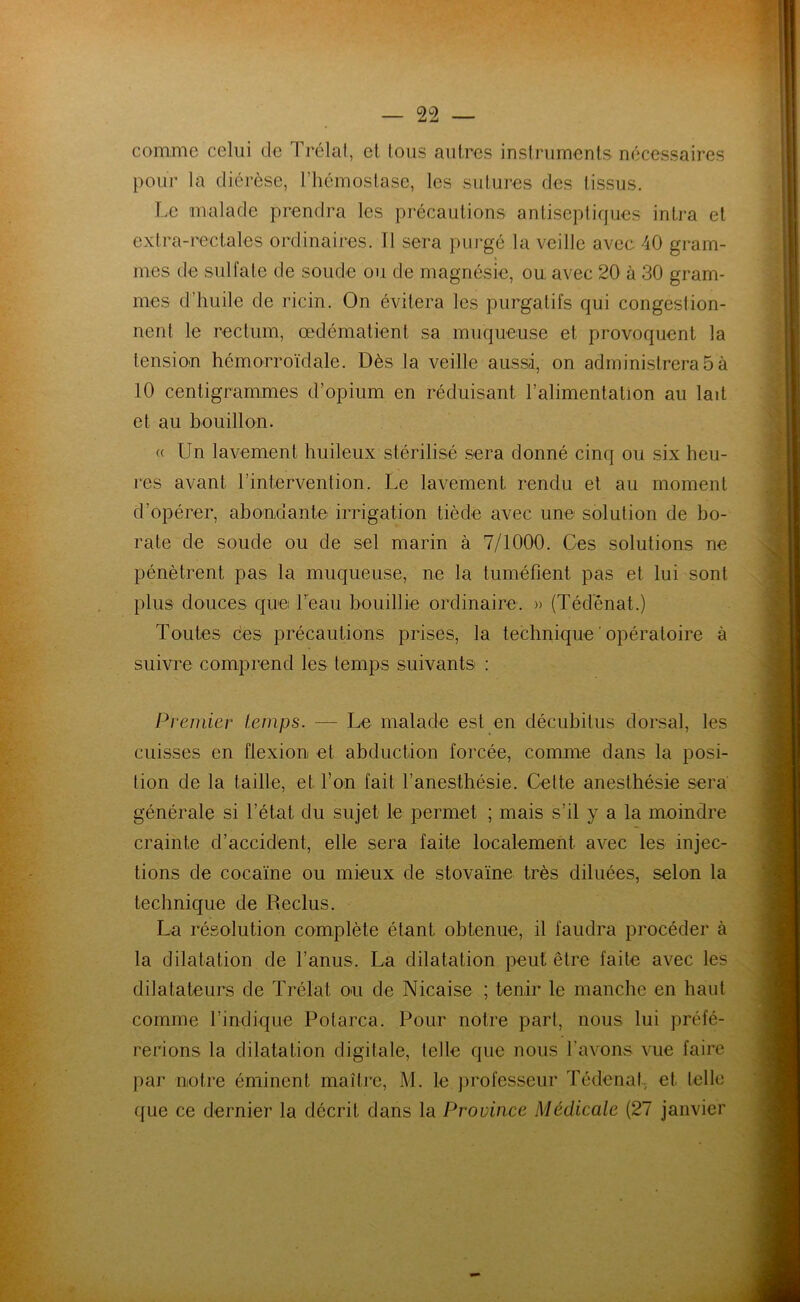 comme celui cle Trélat, et tous autres instruments nécessaires pour la diérèse, l’hémostase, les sutures des tissus. Le malade prendra les précautions antiseptiques intra et extra-rectales ordinaires. Il sera purgé la veille avec 40 gram- mes de sulfate de soude ou de magnésie, ou avec 20 à 30 gram- mes d’huile de ricin. On évitera les purgatifs qui congestion- nent le rectum, œdématient sa muqueuse et provoquent la tension hémorroïdale. Dès la veille aussi, on administrera 5 à 10 centigrammes d’opium en réduisant l’alimentation au lait et au bouillon. (( Un lavement huileux stérilisé sera donné cinq ou six heu- res avant l'intervention. Le lavement rendu et au moment d’opérer, abondante irrigation tiède avec une solution de bo- rate de soude ou de sel marin à 7/1000. Ces solutions ne pénètrent pas la muqueuse, ne la tuméfient pas et lui sont plus douces que l’eau bouillie ordinaire. » (Téd’énat.) Toutes ces précautions prises, la technique ‘ opératoire à suivre comprend les temps suivants : Premier temps. — Le malade est en décuhitus dorsal, les cuisses en flexion et abduction forcée, comme dans la posi- tion de la taille, et l’on fait l’anesthésie. Celte anesthésie sera générale si l’état du sujet le permet ; mais s’il y a la moindre crainte d’accident, elle sera faite localement avec les injec- tions de cocaïne ou mieux de stovaïne très diluées, selon la technique de Reclus. La résolution complète étant obtenue, il faudra procéder à la dilatation de l’anus. La dilatation peut être faite avec les dilatateurs de Trélat on de Nicaise ; tenir le manche en haut comme l’indique Potarca. Pour notre part, nous lui préfé- rerions la dilatation digitale, telle que nous l’avons vue faire par notre éminent maître, M. le professeur Tédenaf, et telle que ce dernier la décrit dans la Province Médicale (27 janvier