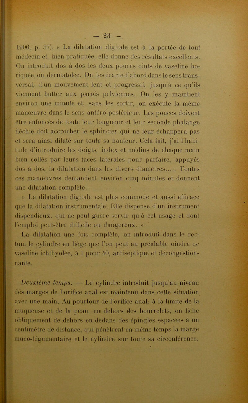 1906, p. 37). « La dilatation digitale est à la portée de tout médecin et, bien pratiquée, elle donne des résultats excellents. On introduit dos à dos les deux pouces oints de vaseline bo- riquée ou dermatolée. On les écarte d’abord dans le sens trans- versal, d’un mouvement lent et progressif, jusqu’à ce qu’ils viennent butter aux parois pelviennes. On les y maintient environ une minute et, sans les sortir, on exécute la même manœuvre dans le sens antéro-postérieur. Les pouces doivent être enfoncés de toute leur longueur et leur seconde phalange fléchie doit accrocher le sphincter qui ne leur échappera pas et sera ainsi dilaté sur toute sa hauteur. Gela fait, j’ai l’habi- tude d'introduire les doigts, index et médius de chaque main bien collés par leurs faces latérales pour parfaire, appuyés dos à dos, la dilatation dans les divers diamètres Toutes ces manœuvres demandent environ cinq minutes et donnent une dilatation complète. » La dilatation digitale est plus commode et aussi efficace que la dilatation instrumentale. Elle dispense d’un instrument dispendieux, qui ne peut guère servir qu’à cet usage et dont l'emploi peut-être difficile ou dangereux. » La dilatation une fois complète, on introduit dans le rec- tum le cylindre en liège que l’on peut au préalable oindre ue vaseline ichthyolée, à 1 pour 40, antiseptique et décongestion- nante. Deuxième temps. — Le cylindre introduit jusqu’au niveau des marges de l’orifice anal est maintenu dans cette situation avec une main,. Au pourtour de l’orifice anal, à la limite de la muqueuse et de la peau, eni dehors des bourrelets, on fiche obliquement de dehors en dedans des épingles espacées à un centimètre de distance, qui pénètrent en même temps la marge nmco-tégumentaire et le cylindre sur toute sa circonférence.