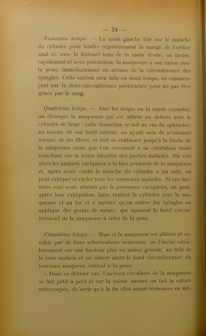 Troisième temps. — La main gauche tire sur le manche du cylindre pour tendre régulièrement la marge de l’orifice anal et, avec le bistouri tenu de la main droite, on incise, rapidement et avec précaution, la muqueuse à son union avec la peau, immédiatement en arrière de la circonférence des épingles. Celte section sera faite en deux temps, en commen- çant par la demi-circonférence postérieure pour ne pas être gênée par le sang. Quatrième temps. — Avec les doigts ou la sonde cannelée, on dissèque la muqueuse qui est attirée au dehors avec le cylindre de liège ; cette dissection se fait au ras du sphincter, au niveau de son bord interne, en ayant soin de n’entamer aucune de ses fibres, et doit se continuer jusqu’à la limite de la muqueuse saine que l'on reconnaît à sa coloration rosée tranchant sur la teinte bleuâtre des parties malades. On voit alors les paquets variqueux à la face profonde de la muqueuse et, après avoir confié le manche du cylindre à un aide, on peut extirper et racler tous les vaisseaux malades. Si ces der- niers sont seuls atteints par le processus variqueux, on peut, après leur extirpation, faire rentrer le cylindre avec la mu- queuse et au fur et à mesure qu’on enlève les épingles on applique des points de suture, qui unissent le bord circon- férenciel de la muqueuse à celui de la peau. Cinquième temps. — Mais si la muqueuse est altérée et en- vahie par de fines arborisations veineuses, on l'incise circu- laircment sur une hauteur plus ou moins grande, au delà de la zone malade et on suture alors le bord circonférentiel du fourreau muqueux central à la peau. « Dans ce dernier cas, l’incision circulaire de la muqueuse se fait petit à petit et sur la même mesure on fait la suture entrecoupée, de sorte qu’à la fin elles soient terminées en mê-