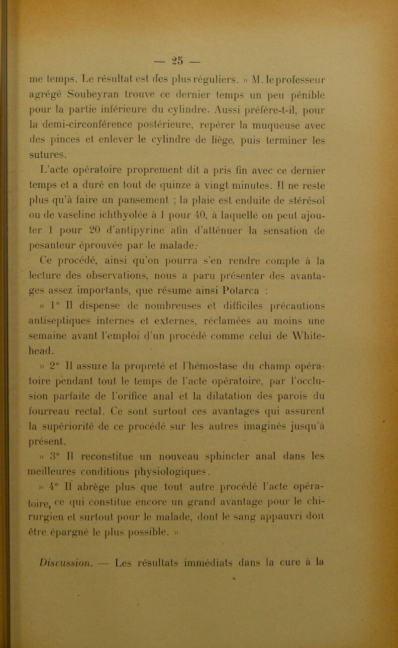 — u>5 — me temps. Le résiliât est des plus réguliers. » M. le professeur agrégé Soubeyran trouve ce dernier temps un peu pénible pour la partie inférieure du cylindre. Aussi préfère-t-il, pour la demi-circonférence postérieure, repérer la muqueuse avec des pinces et enlever le cylindre de liège, puis terminer les sutures. L’acte opératoire proprement' dit a pris fin avec ce dernier temps et a duré en tout de quinze à vingt minutes. Il ne reste plus qu’à faire un pansement ; la plaie est enduite de stérésoi ou de vaseline icblhyolée à I pour 40, à laquelle on peut ajou- ter 1 pour 20 d’antipyrine afin d’atténuer la sensation de pesanteur éprouvée parle malade: Ce procédé, ainsi qu’on pourra s’en rendre compte à la lecture des observations, nous a paru présenter des avanta- ges assez importants, que résume ainsi Potarca : « 1° Il dispense de nombreuses et difficiles précautions antiseptiques internes et externes, réclamées au moins une semaine avant l’emploi d’un procédé comme celui de White- head. » 2° Il assure la propreté et l’hémostase du champ opéra- toire pendant tout le temps de l’acte opératoire, par l’occlu- sion parfaite de l’orifice anal et la dilatation des parois du fourreau rectal. Ce sont surtout ces avantages qui assurent la supériorité de ce procédé sur les autres imaginés jusqu’à présent. » 3° Il reconstitue un nouveau sphincter anal dans les meilleures conditions physiologiques. » 4° Il abrège plus que tout autre procédé l’acte opéra- toire, ce qui constitue encore un grand avantage pour le chi- rurgien et surtout pour le malade, dont le sang appauvri don être, épargné le plus possible. » Discussion. — Les résultats immédiats dans la cure à la