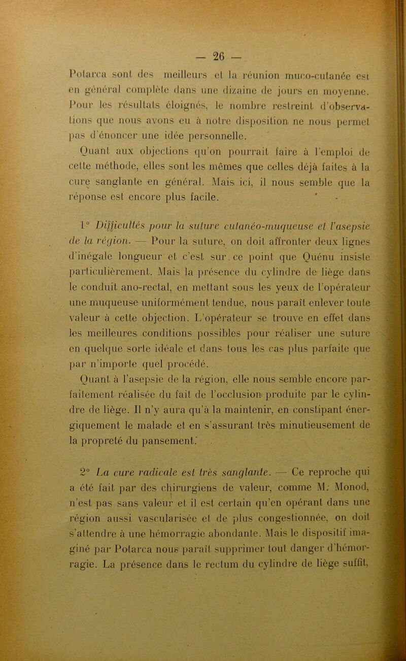 Polarca sont des meilleurs el la réunion muco-culanée esi en général complète dans une dizaine de jours en moyenne. Pour les résultats éloignés, le nombre restreint d’observa- tions que nous avons eu à notre disposition ne nous permet pas d’énoncer une idée personnelle. Quant aux objections qu’on pourrait faire à l’emploi de celte méthode, elles sont les mêmes que celles déjà faites à la cure sanglante en général. Mais ici, il nous semble que la réponse est encore plus facile. 1° Difficultés pour la suture cutanéo-muqueuse et l'asepsie de la région. — Pour la suture, on doit affronter deux lignes d’inégale longueur et c’est sur.ee point que Ouénu insiste particulièrement. Mais la présence du cylindre de liège dans le conduit ano-rectal, en mettant sous les yeux de l’opérateur une muqueuse uniformément tendue, nous paraît enlever toute valeur à cette objection. L’opérateur se trouve en effet dans les meilleures conditions possibles pour réaliser une suture en quelque sorte idéale et dans tous les cas plus parfaite que par n’importe quel procédé. Quant à l’asepsie de la région, elle nous semble encore par- faitement réalisée du fait de l’occlusion produite par le cylin- dre de liège. Il n’y aura qu’à la maintenir, en constipant éner- giquement le malade et en s’assurant très minutieusement de la propreté du pansement.' 2° La cure radicale est très sanglante. — Ce reproche qui a été fait par des chirurgiens de valeur, comme M: Monod, n’est pas sans valeur et il est certain qu’en opérant dans une région aussi vascularisée et de plus congestionnée, on doit s’attendre à une hémorragie abondante. Mais le dispositif ima- giné par Polarca nous paraît supprimer tout danger d'hémor- ragie. La présence dans le rectum du cylindre de liège suffit,