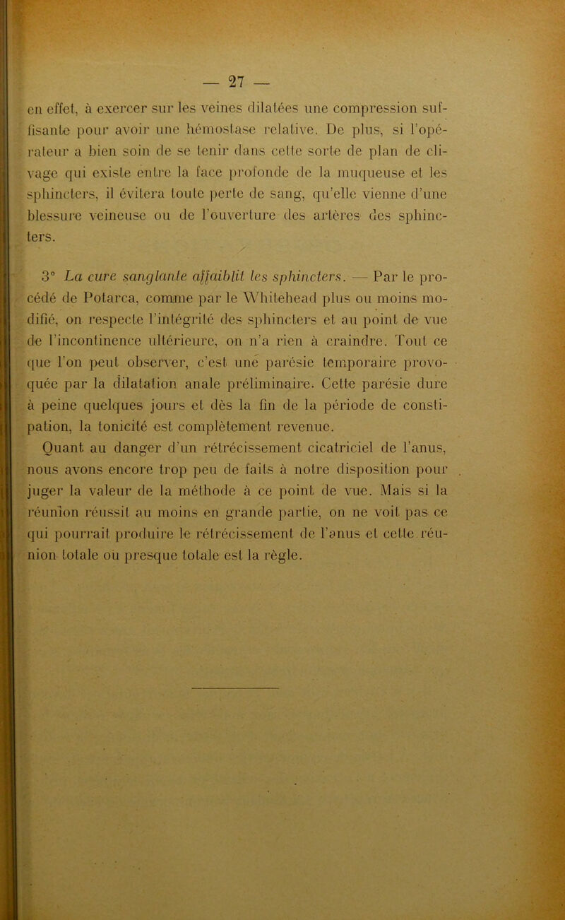 en effet, à exercer sur les veines dilatées une compression suf- fisante pour avoir une hémostase relative. De plus, si l’opé- rateur a bien soin de se tenir dans cette sorte de plan de cli- vage qui existe entre la face profonde de la muqueuse et les sphincters, il évitera toute perte de sang, qu’elle vienne d’une blessure veineuse ou de l’ouverture des artères des sphinc- ters. 3° La cure sanglante affaiblit les sphincters. — Par le pro- cédé de Potarca, comme par le Whitehead plus ou moins mo- difié, on respecte l’intégrité des sphincters et au point de vue de l’incontinence ultérieure, on n’a rien à craindre. Tout ce que l'on peut observer, c’est une parésie temporaire provo- quée par la dilatation anale préliminaire. Cette parésie dure à peine quelques jours et dès la fin de la période de consti- pation, la tonicité est. complètement revenue. Quant au danger d’un rétrécissement cicatriciel de l’anus, nous avons encore trop peu de faits à notre disposition pour juger la valeur de la méthode à ce point de vue. Mais si la réunion réussit au moins en grande partie, on ne voit pas ce qui pourrait produire le rétrécissement de l’anus et celle réu- nion totale ou presque totale est la règle.