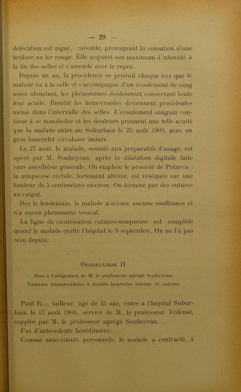 — °29 défécation est aiguë, cuisante* provoquant la sensation d’une brûlure au fer rouge. Elle acquiert son maximum d'intensité à la fin des selles et s’amende avec le repos. Depuis un an, la procidence se produit chaque fois que le malade va à la selle et s’accompagne d’un écoulement de sang assez abondant, les phénomènes douloureux conservant toute leur acuité. Bientôt les hémorroïdes deviennent procidentes même dans l’Intervalle des selles. L’écoulement sanguin con- tinue à se manifester et les douleurs prennent une telle acuité que la malade entre au Suburbain le 25 août 1903, avec un gros bourrelet circulaire induré. Le 27 août, le malade, soumis aux préparatifs d’usage, est opéré par M. Soubeyran, après la dilatation digitale faite sans anesthésie générale. On emploie le procédé de Potarca : la muqueuse rectale, fortement altérée, est réséquée sur une hauteur de 5 centimètres environ. On termine par des sutures au catgut. Dès le lendemain, le malade n’accuse aucune souffrance et n'a aucun phénomène vésical. La ligne de cicatrisation cutanéo-muqueuse est complète quand le malade quitte l’hôpital le 9 septembre. On ne l’a pas revu depuis. Observation II (Due à l’obligeance de M. le professeur-agrégé Soubeyran) Tumeurs hémorroïdales à double bourrelet interne et externe Paul R..., tailleur, âgé de 45 ans, entre à l’hôpital Subur- bain le 17 août 1904, service de M. le professeur Tédenat, suppléé par M. le professeur agrégé Soubeyran. Pas d’antécédents héréditaires. Comme antécédents personnels, le malade a contracté, à