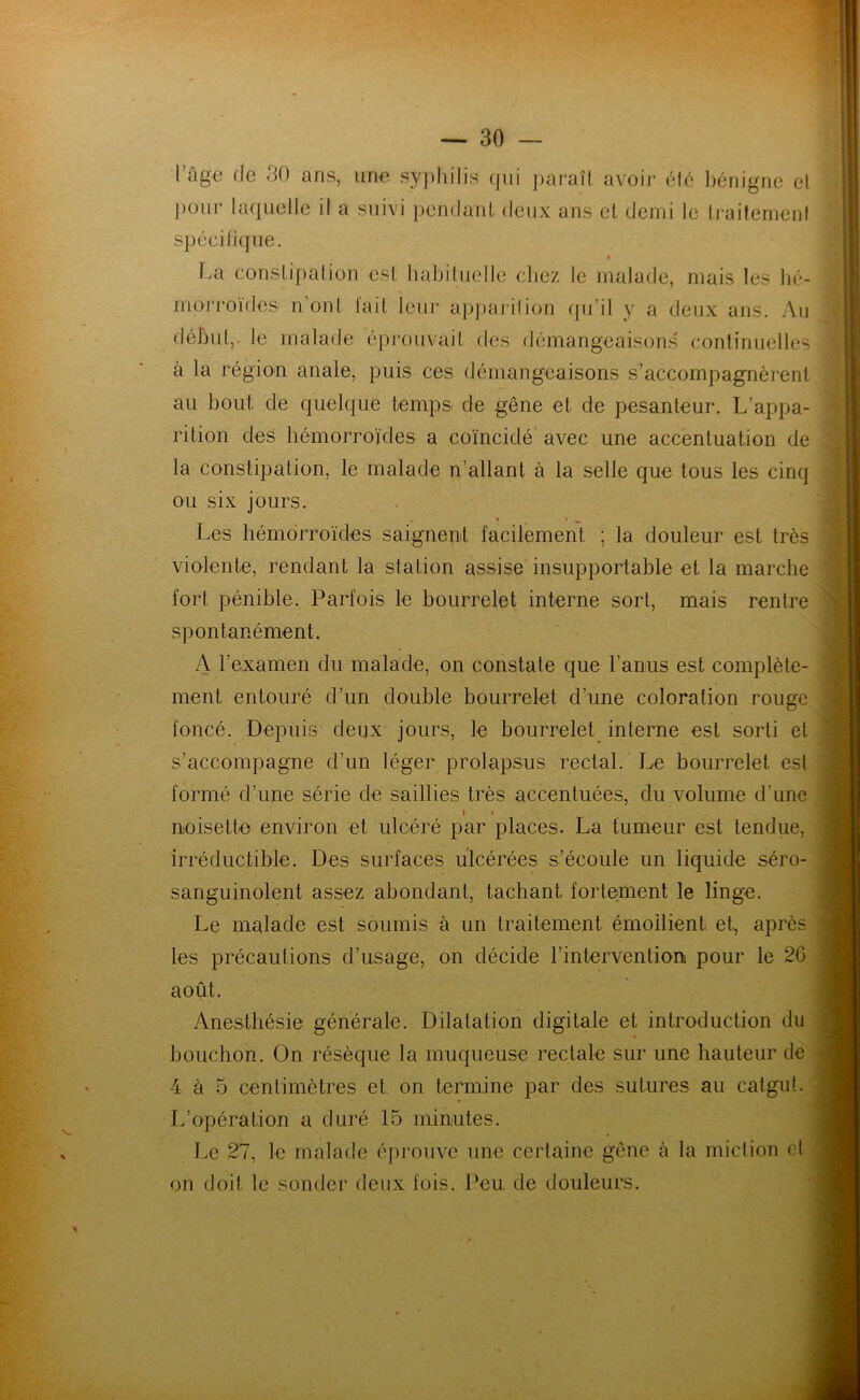 l’âge de 30 ans, une syphilis qui paraît avoir été bénigne et pour laquelle il a suivi pendant deux ans et demi le traitement spécifique. i La constipation est habituelle chez le malade, mais les hé- morroïdes1 n’ont tait leur apparition qu’il y a deux ans. Au début,, le malade éprouvait des démangeaisons continuelles à la région anale, puis ces démangeaisons s’accompagnèrent au bout de quelque temps de gêne et de pesanteur. L’appa- rition des hémorroïdes a coïncidé avec une accentuation de la constipation, le malade n’allant à la selle que tous les cinq ou six jours. Les hémorroïdes saignent facilement ; la douleur est très violente, rendant la station assise insupportable et la marche fort pénible. Parfois le bourrelet interne sort, mais rentre spontanément. A l’examen du malade, on constate que l’anus est complète- ment. entouré d’un double bourrelet d’une coloration rouge foncé. Depuis deux jours, le bourrelet interne est sorti et s’accompagne d’un léger prolapsus rectal. Le bourrelet est formé d’une série de saillies très accentuées, du volume d'une noisette environ et ulcéré par places. La tumeur est tendue, irréductible. Des surfaces ulcérées s’écoule un liquide séro- sanguinolent assez abondant, tachant fortement le linge. Le malade est soumis à un traitement émollient et, après les précautions d’usage, on décide l’intervention pour le 20 août. Anesthésie générale. Dilatation digitale et introduction du bouchon. On résèque la muqueuse rectale sur une hauteur de 4 à 5 centimètres et on termine par des sutures au catgut. L’opération a duré 15 minutes. Le 27, le malade éprouve une certaine gêne à la miction et on doit le sonder deux fois. Peu de douleurs.