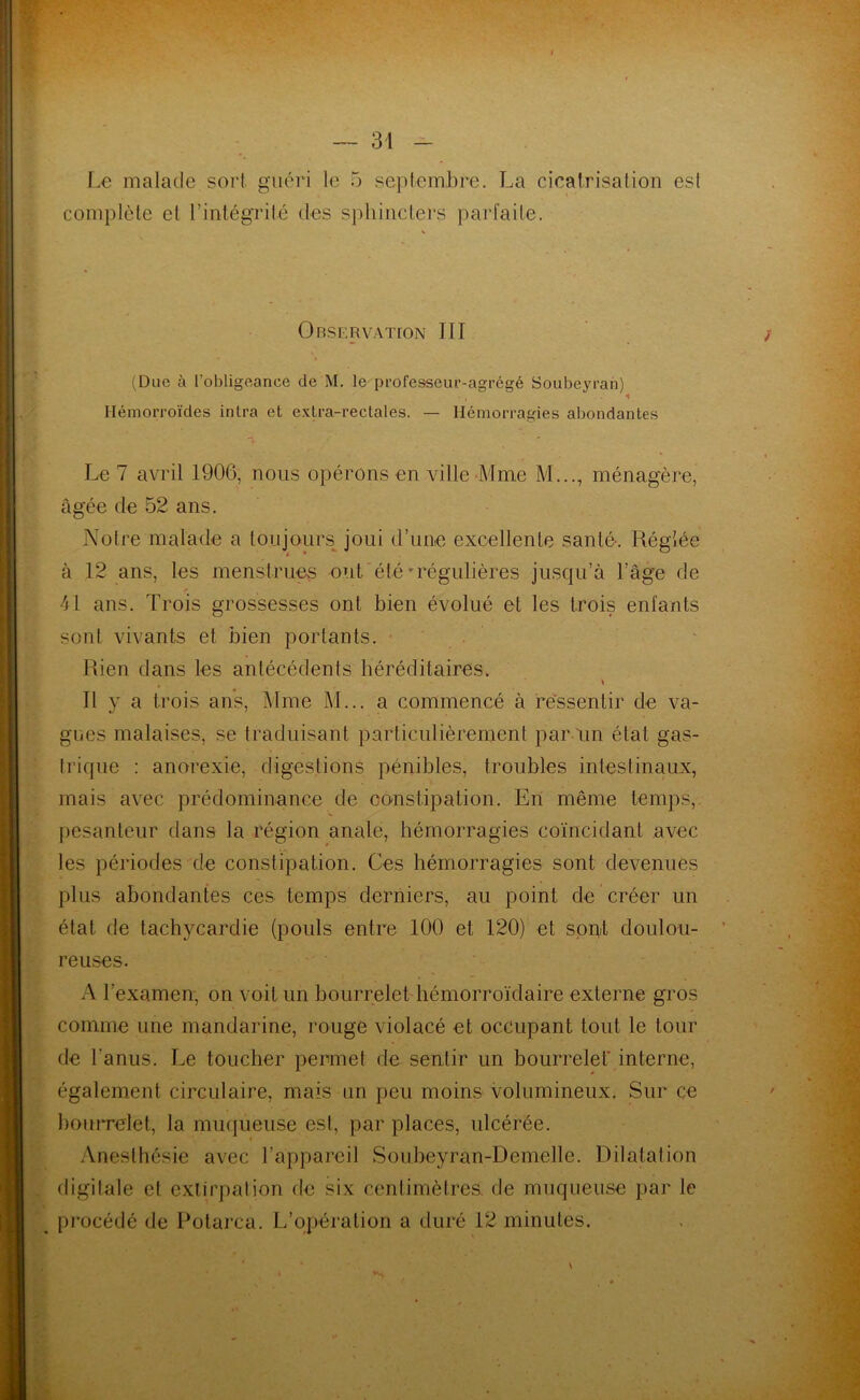Le malade sort guéri le 5 septembre. La cicatrisation est complète et l’intégrité des sphincters parfaite. Observation III (Due à l’obligeance de M. le professeur-agrégé Soubeyran) Hémorroïdes inlra et extra-rectales. — Hémorragies abondantes Le 7 avril 1900, nous opérons en ville Mme M..., ménagère, âgée de 52 ans. Notre malade a toujours joui d’unie excellente santé. Réglée à 12 ans, les menstrues ont été-régulières jusqu’à l’âge de 41 ans. Trois grossesses ont bien évolué et les trois enfants sont vivants et bien portants. Rien dans les antécédents héréditaires. # \ Il y a trois ans, Mme M... a commencé à ressentir de va- gues malaises, se traduisant particulièrement par un état gas- trique : anorexie, digestions pénibles, troubles intestinaux, mais avec prédominance de constipation. En même temps, pesanteur dans la région anale, hémorragies coïncidant avec les périodes de constipation. Ces hémorragies sont devenues plus abondantes ces temps derniers, au point de créer un état de tachycardie (pouls entre 100 et 120) et sont doulou- reuses. A l’examen, on voit un bourrelet hémorroïdaire externe gros comme une mandarine, rouge violacé et occupant tout le tour de l'anus. Le toucher permet de sentir un bourrelet* interne, également circulaire, mais un peu moins volumineux. Sur ce bourrelet, la muqueuse est, par places, ulcérée. Anesthésie avec l’appareil Soubeyran-Demelle. Dilatation digitale et extirpation de six centimètres de muqueuse par le