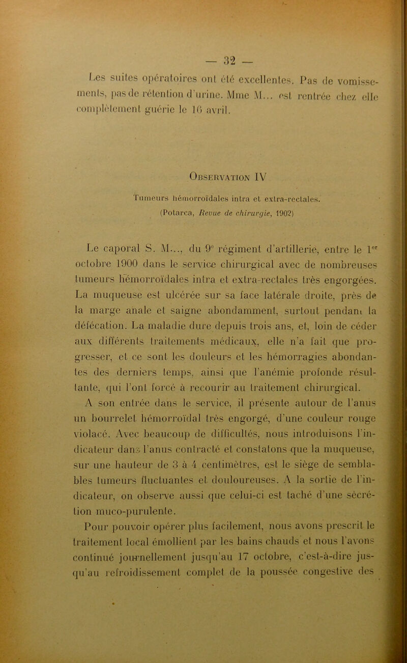 Les suiles opératoires ont été excellentes. Pas de vomisse- ments, pas de rétention d’urine. Mme M... est rentrée chez elle complètement guérie le 10 avril. Observation IV Tumeurs hémorroïdales inlra et extra-rectales. (Potarca, Revue de chirurgie, 1902) Le caporal S. M..., du 9e régiment d’artillerie, entre le 1er octobre 1900 dans le service chirurgical avec de nombreuses tumeurs hémorroïdales intra et extra-rectales très engorgées. La muqueuse est ulcérée sur sa lace latérale droite, près de la marge anale et saigne abondamment, surtout pendant la défécation. La maladie dure depuis trois ans, et, loin de céder aux différents traitements médicaux, elle n’a fait que pro- gresser, et ce sont les douleurs et les hémorragies abondan- tes des derniers temps, ainsi que l’anémie profonde résul- tante, qui l’ont forcé à recourir au traitement chirurgical. A son entrée dans le service, il présente autour de l’anus un bourrelet hémorroïdal très engorgé, d’une couleur rouge violacé. Avec beaucoup de difficultés, nous introduisons l'in- dicateur dans l’anus contracté et constatons que la muqueuse, sur une hauteur de 3 à 4 centimètres, est le siège de sembla- bles tumeurs fluctuantes et douloureuses. A la sorlie de l'in- dicateur, on observe aussi que celui-ci est taché d’une sécré- tion muco-purulenle. Pour pouvoir opérer plus facilement, nous avons prescrit le traitement local émollient par les bains chauds et nous 1 avons continué journellement jusqu’au 17 octobre, c’est-à-dire jus- qu’au refroidissement complet de la poussée congestive des X r A / V *