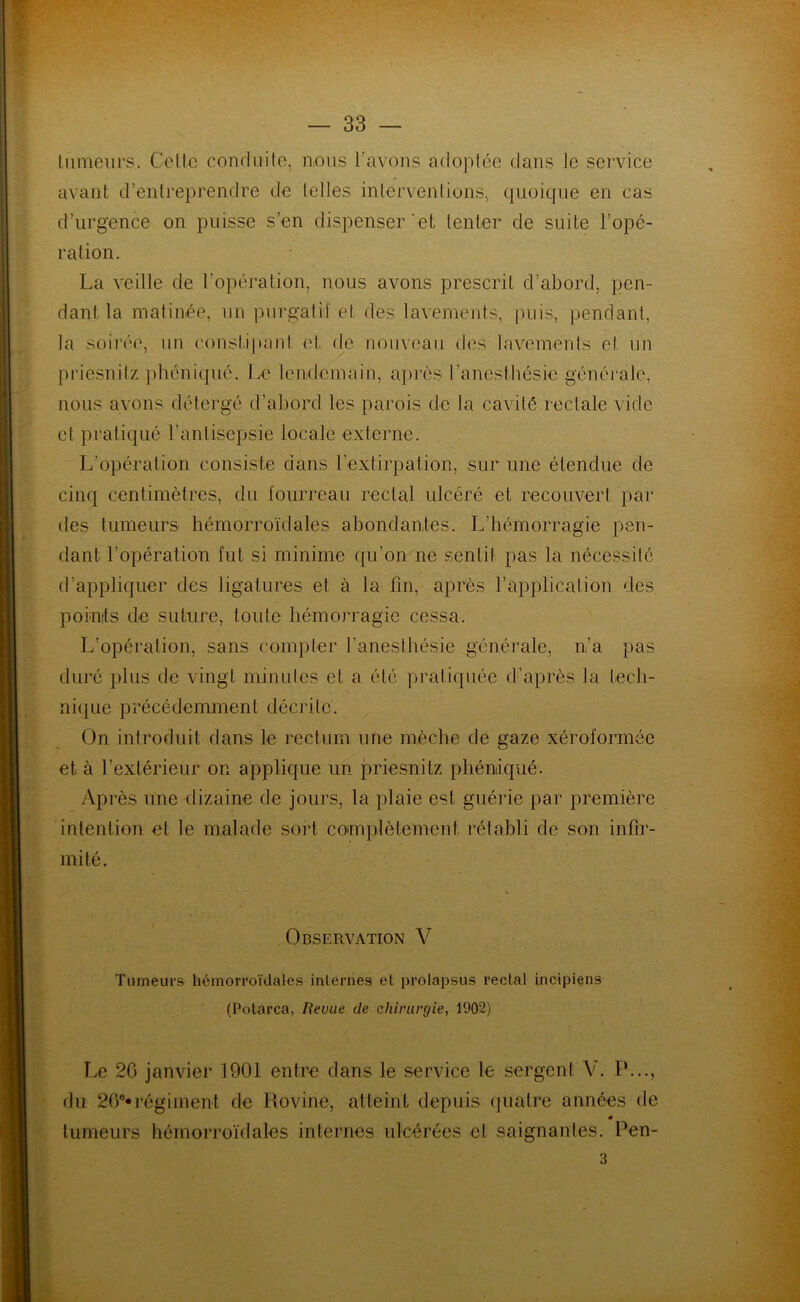 tumeurs. Celle conduite, nous l’avons adoptée dans le service avant d’entreprendre de telles interventions, quoique en cas d’urgence on puisse s’en dispenser 'et tenter de suite l’opé- ration. La veille de l'opération, nous avons prescrit d’abord, pen- dant la matinée, un purgatif et des lavements, puis, pendant, la soirée, un constipant et de nouveau des lavements el un priesnilz phéniqué. Le lendemain, après l’anesthésie générale, nous avons détergé d’abord les parois de la cavité rectale vide et pratiqué l’antisepsie locale externe. L’opération consiste dans l’extirpation, sur une étendue de cinq centimètres, du fourreau rectal ulcéré et recouvert par des tumeurs hémorroïdales abondantes. L’hémorragie pen- dant l’opération fut si minime qu’on ne sentil pas la nécessité d’appliquer des ligatures et à la fin, après l’application des points de suture, toute hémorragie cessa. L’opération, sans compter l’anesthésie générale, n’a pas duré plus de vingt minutes et a été pratiquée d’après la tech- nique précédemment décrite. On introduit dans le rectum une mèche de gaze xéroformée et à l’extérieur on applique un priesnitz phéniqué. Après une dizaine de jours, la plaie est guérie par première intention et le malade sort complètement rétabli de son infir- mité. Observation V Tumeurs hémorroïdales internes et prolapsus rectal incipiens (Potarca, Revue de chirurgie, 1902) Le 20 janvier 1901 entre dans le service le sergent V. P..., du 26°* régiment de Rovine, atteint depuis quatre années de 0 tumeurs hémorroïdales internes ulcérées cl saignantes. Pen- 3