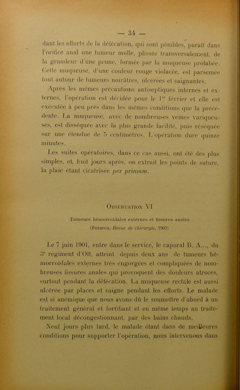ci ci n l les clioi ts de lu défécation, qui sont pénibles, paraît dans 1 orifice anal une tumeur molle, plissée transversalement, de la grandeur d une prune, formée par la muqueuse prolabée. Celle muqueuse, d’une couleur rouge violacée, est parsemée tout autour de tumeurs noirâtres, ulcérées et saignantes. Après les mêmes précautions antiseptiques internes et ex- ternes, l'opération est décidée pour le 1er février et elle est exécutée à peu près dans les mêmes conditions que la précé- dente. La muqueuse, avec de nombreuses veines variqueu- ses, est disséquée avec la plus grande facilité, puis réséquée sur une étendue de 5 centimètres. L’opération dure quinze minutes. Les suites opératoires, dans ce cas aussi, ont été des plus simples, et, huit jours après, on extrait les points de suture, la plaie étant cicatrisée per primam. Observation VI Tumeurs hémorroïdales externes et fissures anales (Potarca, Revue de chirurgie, 190?) Le 7 juin 1901, entre dans le service, le caporal B. A..., du 3e régiment d’OJt, atteint depuis deux ans de tumeurs hé- morroïdales externes très engorgées et compliquées de nom- breuses fissures anales qui provoquent des douleurs atroces, surtout pendant la défécation. La muqueuse rectale est aussi ulcérée par places et saigne pendant les efforts. Le malade est si anémique que nous avons dû le soumettre d’abord à un traitement général et fortifiant et en même temps au traite- ment local décongestionnant, par des bains chauds. Neuf jours plus lard, le malade étant dans de meilleures conditions pour supporter l’opération, nous intervenons dans