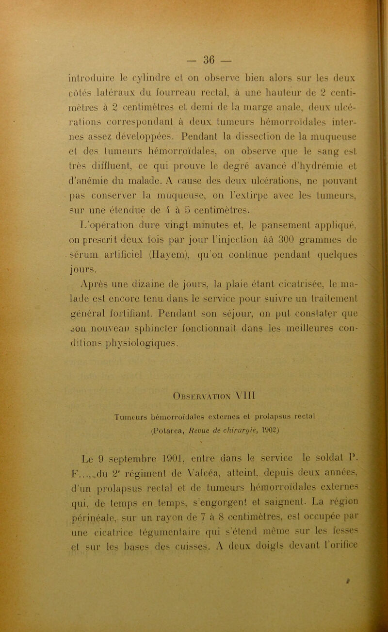 introduire le cylindre et on observe bien alors sur les deux côtés latéraux du fourreau rectal, à une hauteur de 2 centi- mètres à 2 centimètres et demi de la marge anale, deux ulcé- rations correspondant à deux tumeurs hémorroïdales inter- nes assez développées. Pendant la dissection de la muqueuse et des tumeurs hémorroïdales, on observe que le sang est très diffluent, ce qui prouve le degré avancé d’hydrémie et d’anémie du malade. A cause des deux ulcérations, ne pouvant pas conserver la muqueuse, on l’extirpe avec les tumeurs, sur une étendue de 4 à 5 centimètres. L’opération dure vingt minutes et, le pansement appliqué, on prescrit deux fois par jour l’injection âa 300 grammes de sérum artificiel (Ilayem), qu'on continue pendant quelques jours. Après une dizaine de jours, la plaie étant cicatrisée, le ma- lade est encore tenu dans le service pour suivre un traitement général fortifiant. Pendant son séjour, on put constater que son nouveau sphincter fonctionnait dans les meilleures con- ditions physiologiques. Observation VIII Tumeurs hémorroïdales externes el prolapsus rectal (Potarca, Revue de chirurgie, 1902) Le 9 septembre 1901, entre dans le service le soldat P. F..., du 2e régiment de Valcéa, atteint, depuis deux années, d’un prolapsus rectal et de tumeurs hémorroïdales externes qui, de temps en temps, s'engorgent et saignent. La région périnéale, sur un rayon de 7 à 8 centimètres, est occupée par une cicatrice tégumenfaire qui s’étend même sur les fesses et sur les bases des cuisses. A deux doigts devant 1 orifice