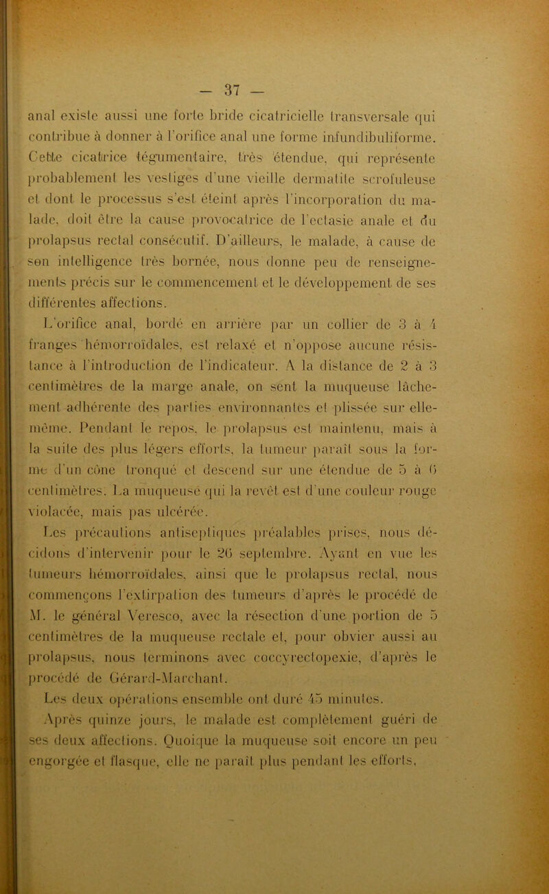 anal exislc aussi une forte bride cicatricielle transversale qui contribue à donner à l'orifice anal une forme inlundibuliforme. Cette cicatrice tégument aire* très étendue, qui représente probablement les vestiges d'une vieille dermatite scrofuleuse et dont le processus s’est éteint après l'incorporation du ma- lade, doit être la cause provocatrice de l’ectasie anale et du prolapsus rectal consécutif. D’ailleurs, le malade, à cause de • son intelligence très bornée, nous donne peu de renseigne- ments précis sur le commencement et le développement de ses différentes affections. L'orifice anal, bordé en arrière par un collier de 3 à i franges hémorroïdales, est relaxé et n’oppose aucune résis- tance à l'introduction de l’indicateur. A. la distance de 2 à 3 centimètres de la marge anale, on sent la muqueuse lâche- ment adhérente des parties environnantes et plissée sur elle- même. Pendant le repos, le prolapsus est maintenu, mais à la suite des plus légers efforts, la tumeur paraît sous la for- me d'un cône tronqué et descend sur une étendue de 5 à 0 centimètres. La muqueuse qui la revêt est d'une couleur rouge violacée, mais pas ulcérée. Les précautions antiseptiques préalables prises, nous dé- cidons d'intervenir pour le 26 septembre. Ayant en vue les tumeurs hémorroïdales, ainsi que le prolapsus rectal, nous commençons l'extirpation des tumeurs d’après le procédé de AL le général Veresco, avec la résection d'une portion de 5 centimètres de la muqueuse rectale et, pour obvier aussi au prolapsus, nous terminons avec coccyreclopexie, d’après le procédé de Gérard-Alarchant. Les deux opérations ensemble ont duré 45 minutes. Après quinze jours, le malade est complètement guéri de ses deux affections. Quoique la muqueuse soit encore un peu engorgée et flasque, elle ne paraît plus pendant les efforts,