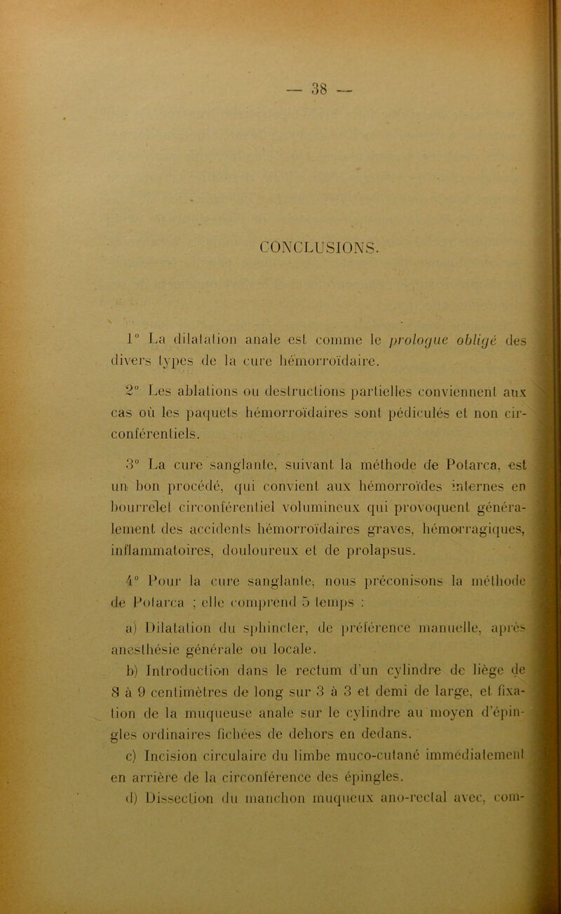 CONCLUSIONS. 1° La dilatation anale est comme le prologue obligé des divers types de la cure liémorroïdaire. 2° Les ablations ou destructions partielles conviennent aux cas où les paquets hémorroïdaires sont pédiculés et non cir- conférentiels. 3° La cure sanglante, suivant la méthode de Potarca, est un bon procédé, qui convient aux hémorroïdes internes en bourrelet circonférentiel volumineux qui provoquent généra- lement des accidents hémorroïdaires graves, hémorragiques, inflammatoires, douloureux et de prolapsus. 4° Pour la cure sanglante, nous préconisons la méthode de Potarca ; elle comprend 5 temps : a) Dilatation du sphincter, de préférence manuelle, après anesthésie générale ou locale. b) Introduction dans le rectum d'un cylindre de liège de 8 à 9 centimètres de long sur 3 à 3 et demi de large, et fixa- tion de la muqueuse anale sur le cylindre au moyen d'épin- gles ordinaires fichées de dehors en dedans. c) Incision circulaire du limbe muco-cutané immédiatement en arrière de la circonférence des épingles. d) Dissection du manchon muqueux ano-rcetal avec, coin-