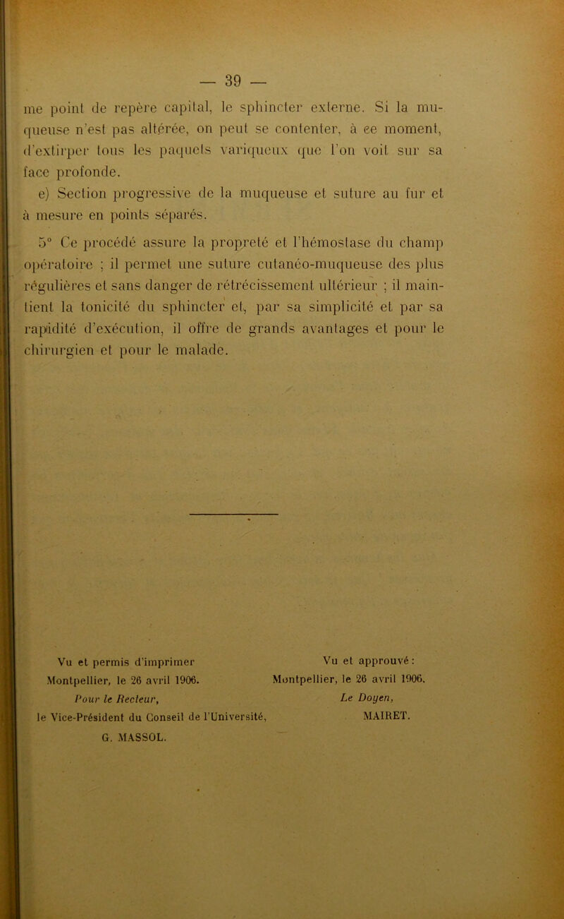 me point de repère capital, le sphincter externe. Si la mu- queuse n’est pas altérée, on peut se contenter, à ce moment, d’extirper tous les paquets variqueux que l’on voit sur sa face profonde. e) Section progressive de la muqueuse et suture au fur et à mesure en points séparés. 5° Ce procédé assure la propreté et l’hémostase du champ opératoire ; il permet une suture cutanéo-muqueuse des plus régulières et sans danger de rétrécissement ultérieur ; il main- tient la tonicité du sphincter et, par sa simplicité et par sa rapidité d’exécnlion, il offre de grands avantages et pour le chirurgien et pour le malade. / Pour le Recleur, le Vice-Président du Conseil de l’Université, Vu et permis d’imprimer Montpellier, le 26 avril 1906. Vu et approuvé : Montpellier, le 26 avril 1906. Le Doyen, MAIRET. G. MASSOL.