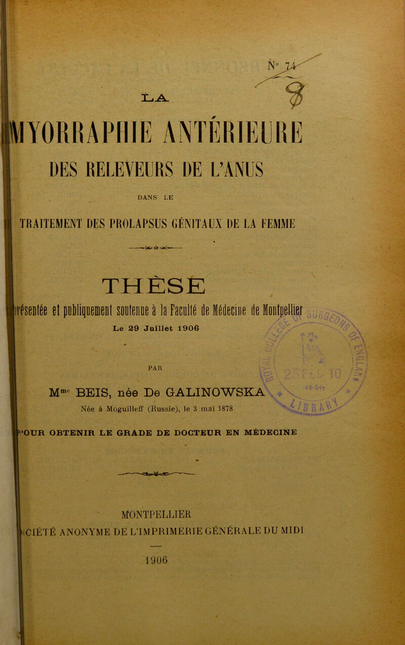 MYORRAPniE ANTÉRIEURE DES RELEVEURS DE L’A^US DANS LE TRAITEMENT DES PROLAPSUS OÉNITAUX DE LA FEMME THÈSE nfseDlée et petilipemenl eoDleiiDe à la FacullP de iddeciiie de Moiilpellier ■ n' Le 29 Juillet 1906 PAR M”> BEIS, née De GALINOWSKA\*X^''^^;/y' Née à Moguilleff (Russie), le 3 mai 1878 B •’OUR OBTENIR LE GRADE DE DOCTEUR EN MÉDECINE MONTPELLIER «ClÉTÉ ANONYME DE L’IMPRIMERIE GÉNÉRALE DU MIDI 19ü6