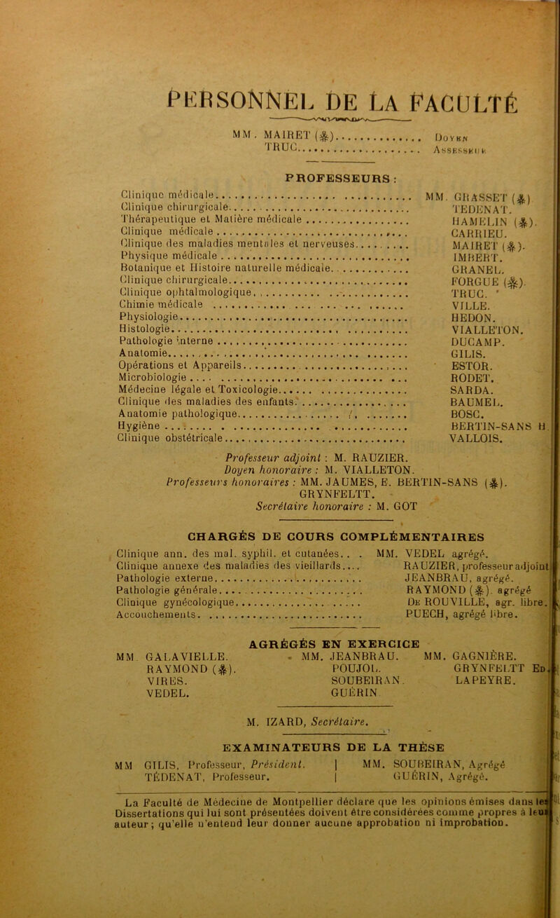 K R soNNËi. DE La Pag ü lt é MM. MAIRET (^) Ooykw Assesskdh PROFESSEURS Clinique médicale Clinique chirurgicale Thérapeutique et Matière médicale Clinique médicale Clinique des maladies mentales et nerveuses Physique médicale Botanique et Histoire naturelle médicale (Clinique chirurgicale. Clinique ophtalmologique - Chimie médicale ... Physiologie Histologie Pathologie interne Anatomie ‘ Opérations et Appareils Microbiologie Médecine légale et Toxicologie Clinique fies maladies des enfants.' Anatomie pathologique / Hygiène ... : Clinique obstétricale Professeur adjoint : M. RAUZIER. Doyen honoraire: M. VIALLETON. Professeurs honoraires : MM. JAUMES, E. BER GRYNFELTT. - Secrétaire honoraire : M. GOT TEDENAT. HAMELIN CARRIEU. MAIRET (4?s). IMBERT. GRANEL. FORGUE (^). •• l TRUC. ' * VILLE. ' HEDON. ’■ VIALLETON. •1 DUCAMP. ' *î GILIS. ■ -i ESTOR. ■'i RODET. SARDA. î BAUMEL. BOSG. *1 BERTIN-SANS B.j VALLOIS. SANS (e|). ’-l i i CHARGÉS DE COURS COMPLÉMENTAIRES Clinique ann. des mal. syphil. et cutanées.. . MM. VEDEL agrégé. ■ï Clinique annexe des maladies des vieillards..., Pathologie externe Pathologie générale Clinique gynécologique Accouchements RAUZIER, professeur adjoint JEANBRAU, agrégé. RAYMOND {^). agrégé De ROUVILLE, agr. libre. PÜECH, agrégé libre. AGRÉGÉS EN EXERCICE MM GALAVIELLE. - MM. JEANBRAU. MM. GAGNIÈRE. RAYMOND (e^). POUJOU. GRYNFELTT Ed^ i[ VIRES. SOUBE1RAN. LAPEYRE. VEDEL. GUÉRIN M. IZARD, Secrétaire. EXAMINATEURS DE LA THÈSE MM GILIS, Ih’ofesseur, Président. TÉDENAT, Professeur. MM. SOUBEIRAN, Agrégé GUÉRIN, Agrégé. La Faculté de Médecine de Montpellier déclare que les opinions émise.s dans le Dissertations qui lui sont présentées doivent être considérées comme propres à leu auteur; qu’elle u’enteud leur donner aucune approbation ni improbation.