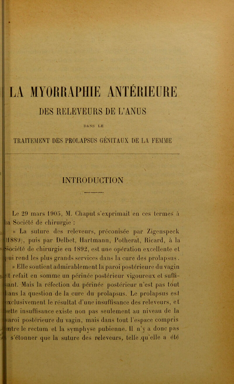 DES RELBIVEURS DE L'ANUS ✓ DANS LE TRAITEMENT DES PROLAPSUS OÉNITAUX DE LA FEMME INTRODUCTION Le 29 mars 1905, M. Chaput s’exprimait en ces termes à ra Société de chirurgie : « La suture des releveiirs, préconisée par Zigenspeck 11889), puis par Delbet, Hartmann, Potherat, Ricard, à la imciété de chii-urgie en 1892, est une opération excellente et .ui rend les plus grands services dans la cure des prolapsus . » Elle soutient admirablement la paroi postérieure du vagin t refait en somme un périnée postérieur vigoureux et suffî- iianl. Mais la réfection du périnée postérieur n’est pas tout ans la question de la cure du prolapsus. Le prolapsus est exclusivement le résultat d’une insuffisance des releveurs, et œtte insuffisance existe non pas seulement au niveau de la iaroi postérieure du vagin, mais dans tout l’espace compris intre le rectum et la symphyse pubienne. 11 n’y a donc pas s’étonner que la suture des releveurs, telle .qu’elle a été