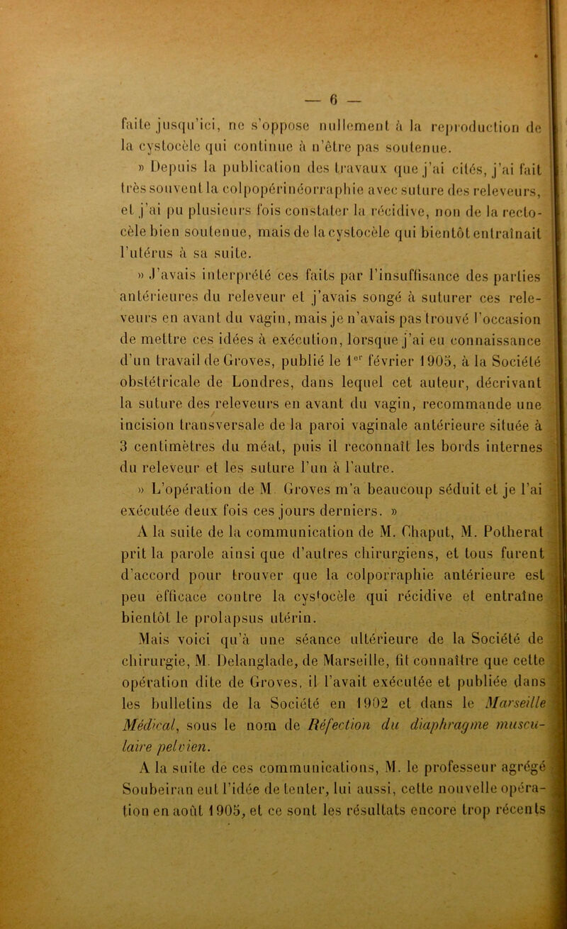 faite jusqu’ici, ne s’oppose millement à la rejjroduclion de la cystocèle qui continue à n’etre pas soutenue. » Depuis la publication des ti’avaux que j’ai cités, j’ai fait très souvent la colpopérinéorraphie avec suture des releveurs, et j’ai pu plusieurs fois constater la récidive, non de la recto- cèlebien soutenue, mais de la cystocèle qui bientôt entraînait l’utérus à sa suite. i! » J’avais interprété ces faits par l’insuftisance des parties antéideures du releveur et j’avais songé à suturer ces rele- veurs en avant du vagin, mais je n’avais pas trouvé l’occasion de mettre ces idées à exécution, lorsque j’ai eu connaissance d’un travail de Groves, publié le 1®‘‘ février 1905, à la Société ; obstétricale de Londres, dans lequel cet auteur, décrivant la suture des releveurs en avant du vagin, recommande une incision transversale de la paroi vaginale antérieure située à 3 centimètres du méat, puis il reconnaît les bords internes . du releveur et les suture l’un à l’autre. » L’opération de M Groves m’a beaucoup séduit et je l’ai exécutée deux fois ces jours derniers. » A la suite de la communication de M. Ghaput, M. Potherat d!;j prit la parole ainsi que d’autres chirurgiens, et tous furent fjl d’accord pour trouver que la colporraphie antérieure est peu èfticace contre la cystocèle qui récidive et entraîne f bientôt le prolapsus utérin. Mais voici qu’à une séance ultérieure de la Société de | chirurgie, M. Delanglade, de Marseille, lit connaître que cette G opération dite de Groves, il l’avait exécutée et publiée dans?, les bulletins de la Société en 1902 et dans le Marseille Médical^ sous le nom de Réfection du diaphragme muscu- v laire pelvien. ; ; A la suite de ces communications, M. le professeur agrégé 1 SoLibeirjin eut l’idée de tenter, lui aussi, cette nouvelle opéra- r i tion en août 1905, et ce sont les résultats encore trop récents |||
