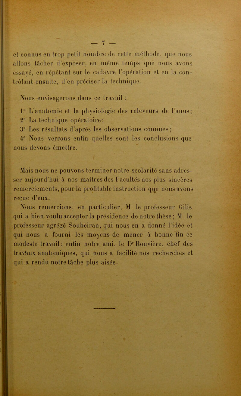 et coiîtius en trop petit nombre de cette méthode, que nous allons tacher d’exposer, en meme tenlps que nous avons essayé, en l’épétant sur le cadavre l’opération et en la con- trôlant ensuite, d’en préciser la technique. Nous envisagerons dans ce travail : 1 L’anatomie et la physiologie des releveurs de l’anus; 2° La technique opératoire; 3“ Les résultats d’après les observations connues; 4 Nous verrons enfin quelles sont les conclusions que nous devons émettre. Mais nous ne pouvons terminer notre scolarité sans adres- ser aujourd’hui à nos maîtres des Facultés nos plus sincères remerciements, pour la profitable instruction qqe nous avons reçue d’eux. Nous remercions, en particulier, M, le professeur Gilis qui a bien voulu accepter la présidence de notre thèse ; M. le professeur agrégé Soubeiran, qui nous en a donné l’idée et qui nous a fourni les moyens de mener à bonne fin ce modeste travail; enfin notre ami, le D'’Rouvière, chef des travaux anatomiques, qui nous a facilité nos recherches et qui a rendu notre tâche plus aisée.