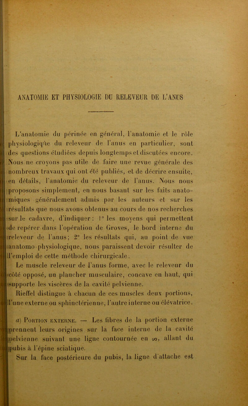 ANATOMŒ ET PHYSIOLOGIE Dü RELEVEUR DE L’ANüS L’anatomie du périnée en général, l’anatomie et le rôle physiologique du releveur de l’anus en particulier, sont des questions étudiées depuis longtemps et discutées encore. Nous ne croyons pas ulile de faire une revue générale des nombreux travaux qui ont été publiés, et de décrire ensuite, en détails, l’anatomie du releveur de l’anus. Nous nous proposons simplement, en nous basant sur les faits anato- imiques généralement admis par les auteurs et sur les ! résultats que nous avons obtenus au cours de nos recherches ^sur le cadavre, d’indiquer: 1° les moyens qui permettent 'de repérer dans l’opération de Groves, le bord interne du ireleveur de l’anus; 2“ les résultats qui, au point de vue lanatomo-physiologique, nous paraissent devoir résulter de ll’emploi de cette méthode chirurgicale. Le muscle releveur de l’anus forme, avec le releveur du tcôté opposé, un plancher musculaire, concave en haut, qui >supporte les viscères de la cavité pelvienne. Rieiïel distingue à chacun de ces muscles deux portions, H’une externe ou sphinctérienne, l’autre interne ou élévatrice. a) Portion externe. — Les fibres de la portion externe [prennent leurs origines sur la face interne de la cavité [pelvienne suivant une ligne contournée en a>, allant du [pubis à l’épine sciatique. Sur la face postérieure du pubis, la ligne d attache est