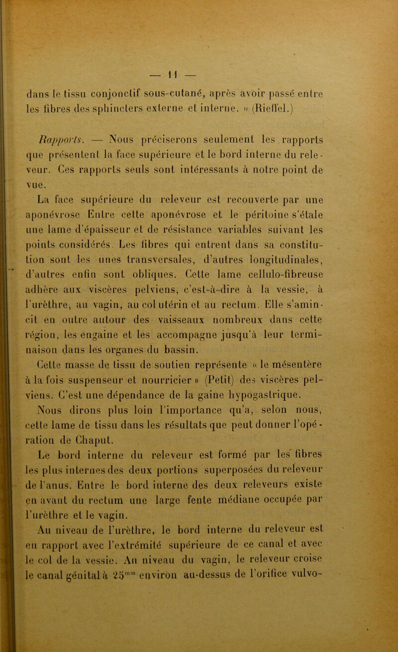 H dans le tissu conjonctif sous-cutané, après avoir passé entre les libres des sphincters externe et interne. » (Rietïel.) Rapports. — Nous préciserons seulement les, rapports que présentent la face supérieure et le bord interne du rele- veur. Ces rapports seuls sont intéressants à notre point de vue. La face supérieure du releveur est recouverte par une aponévrose Entre cette aponévrose et le péritoine s’étale une lame d’épaisseur et de résistance variables suivant les points considérés. Les fibres qui entrent dans sa constitu- tion sont les unes transversales, d’autres longitudinales, d’autres enfin sont obliques. Cette lame cellulo-fibreuse adhère aux viscères pelviens, c’est-à-dire à la vessie, à l’urèthre, au vagin, au col utérin et au rectum. Elle s’amin- cit en outre autour des vaisseaux nombreux dans cette région, les engaine et les accompagne jusqu’à leur termi- naison dans les organes du bassin. Cette masse de tissu de soutien représente « le mésentère à la fois suspenseur et nourricier» (Petit) de.s viscères pel- viens. C’est une dépendance de la gaine hypogastrique. Nous dirons plus loin l’importance qu’a, selon nous, cette lame de tissu dans les résultats que peut donner l’opé- ration de Chaput. Le bord interne du releveur est formé par les' fibres les plus internes des deux portions superposées du releveur de l’anus. Entre le bord interne des deux releveurs existe en avant du rectum une large fente médiane occupée par l’urèthre et le vagin. Au niveau de l’urèthre, le bord interne du releveur est en rapport avec l’extrémité supérieure de ce canal et avec le col de la vessie. An niveau du vagin, le releveur croise le canal génital à 25” environ au-dessus de l’orihce vulvo-