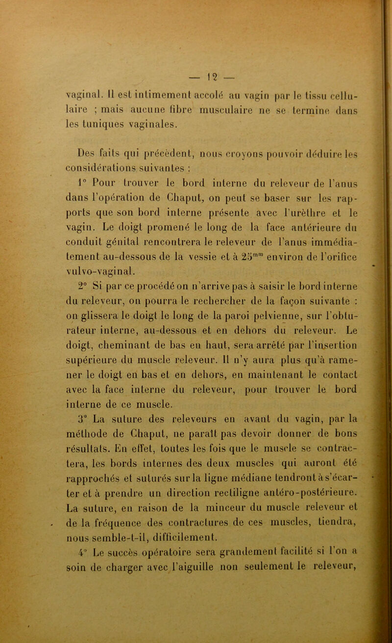 vaginal. 11 est intimement accolé au vagin par le tissu cellu- laire ; mais aucune libre musculaire ne se termine dans les tuniques vaginales. Des faits qui précèdent, nous croyons pouvoir déduire les considérations suivantes : \° Pour trouver le bord interne du releveur de l’anus dans l’opération de Cbaput, on peut se baser sur les rap- ports que son bord interne présente avec Purèllire et le vagin. Le doigt promené le long de la face antérieure du conduit génital rencontrera le releveur de l’anus immédia- tement au-dessous de la vessie et à 25™™ environ de l’orifice vulvo-vaginal. 2° Si par ce procédé on n’arrive pas à saisir le bord interne du releveur, on pourra le rechercher de la façon suivante : on glissera le doigt le long de la paroi pelvienne, sur l’obtu- rateur interne, au-dessous et en dehors du releveur. Le doigt, cheminant de bas en haut, sera arrêté par l’ini^ertion supérieure du muscle releveur. Il n’y aura plus qu’à rame- ner le doigt en bas et en dehors, en maintenant le contact avec la face interne du releveur, pour trouver le bord interne de ce muscle. 3” La suture des releveurs en avant du vagin, par la méthode de Chaput, ne paraît pas devoir donner de bons résultats. En effet, toutes les fois que le muscle se contrac- tera, les bords internes des deux muscles qui auront été rapprochés et suturés sur la ligne médiane tendront às’écar- ter et à prendre un direction rectiligne antéro-postérieure. La suture, en raison de la minceur du muscle releveur et de la fréquence des contractures de ces muscles, tiendra, nous semble-t-il, difficilement. 4'’ Le succès opératoire sera grandement facilité si l’on a soin de charger avec l’aiguille non seulement le releveur,