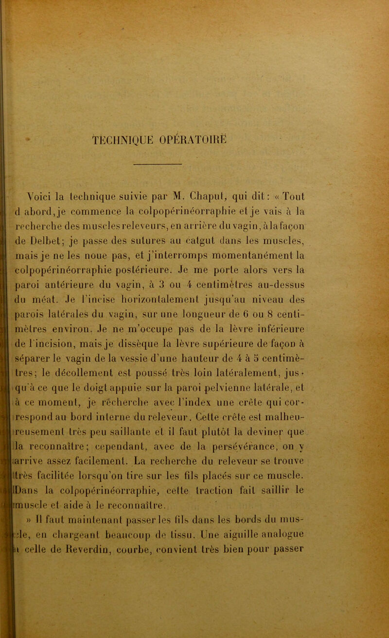 TECHNIQUE OPÉRAÏOIHÈ Voici la technique suivie par M. Chapul, qui dit: «Tout d abord, je commence la colpopérinéorraphie et je vais à la recherche des muscles releveurs, en arrière du vagin, àla façon de Delbet; je passe des sutures au catgut clans les muscles, mais je ne les noue pas, et j’interromps momentanément la colpopérinéorraphie postérieure. Je me porte alors vers la paroi antérieure du vagin, à 3 ou 4 centimètres au-dessus du méat. Je l’incise horizontalement jusqu’au niveau des parois latérales du vagin, sur une longueur de 6 ou 8 centi- mètres environ, .le ne m’occupe pas de la lèvre inférieure de l’incision, mais je dissèque la lèvre supérieure de façon à séparer le vagin de la vessie d’une hauteur de 4 à 5 centimè- tres; le décollement est poussé très loin latéralement, jus- qu’à ce que le doigt appuie sur la paroi pelvienne latérale, et à ce moment, je recherche avec l’index une crête qui cor- respond au bord interne du rèleveur. Cette crête est malheu- reusement très peu saillante et il faut plutôt la deviner que la reconnaître; cependant, avec de la persévérance, on y .arrive assez facilement. La recherche du releveur se trouve Itrès facilitée lorsqu’on tire sur les fils placés sur ce muscle. IDans la colpopérinéorraphie, cette traction fait saillir le imuscle et aide à le reconnaître. » Il faut maintenant passer les tils dans les bords du mus- de, en chargeant beaucoup de tissu. Une aiguille analogue i celle de Keverdin, courbe, convient très bien pour passer