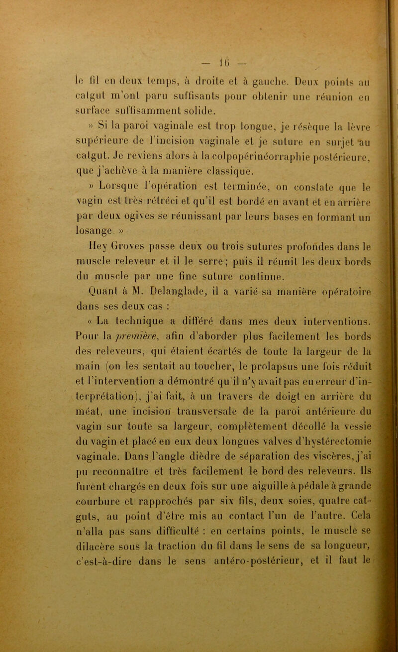 le lil en deux lemps, k droite et à gaiiclie. Deux points ail calgnt liront paru suflisants pour obtenir une réunion en surface snftisamment solide. » Si la paroi vaginale est trop longue, je résèque la lèvre supérieure de l’incision vaginale et je suture en surjet au calgut. Je reviens alors à la colpopérinéorrapbie postérieure, que j’aeliève à la manière classique. » Lorsque l’opération est terminée, on constate que le ^ vagin est très rétréci et qu’il est bordé en avant et en arrière î par deux ogives se réunissant par leurs bases en formant un 4 losange. » Hey Groves passe deux ou trois sutures profondes dans le muscle releveur et il le serre; puis il réunit les deux bords du muscle par une fine suture conliniie. Quant à M. Delanglade, il a varié sa manière opératoire dans ses deux cas : « La technique a différé dans mes deux interventions. Pour la première, afin d’aborder plus facilement les bords des releveurs, qui étaient écartés de toute la largeur de la main (on les sentait au toucher, le prolapsus une fois réduit et l’intervention a démontré qu'il n’y avait pas eu erreur d’in- terprétation), j’ai fait, à un travers de doigt en arrière du méat, une incision transversale de la paroi antérieure du vagin sur toute sa largeur, complètement décollé la vessie du vagin et placé en eux deux longues valves d’hystérectomie vaginale. Dans l’angle dièdre de séparation des viscères, j’ai pu reconnaître et très facilement le bord des releveurs. Ils furent chargés en deux fois sur une aiguille à pédale à grande courbure et rapprochés par six fils, deux soies, quatre cat- guts, au point d’êire mis au contact Lun de l’autre. Cela n’alla pas sans difficulté : en certains points, le muscle se dilacère sous la traction du fil dans le sens de sa longueur, c’est-à-dire dans le sens antéro-postérieur, et il faut le ..