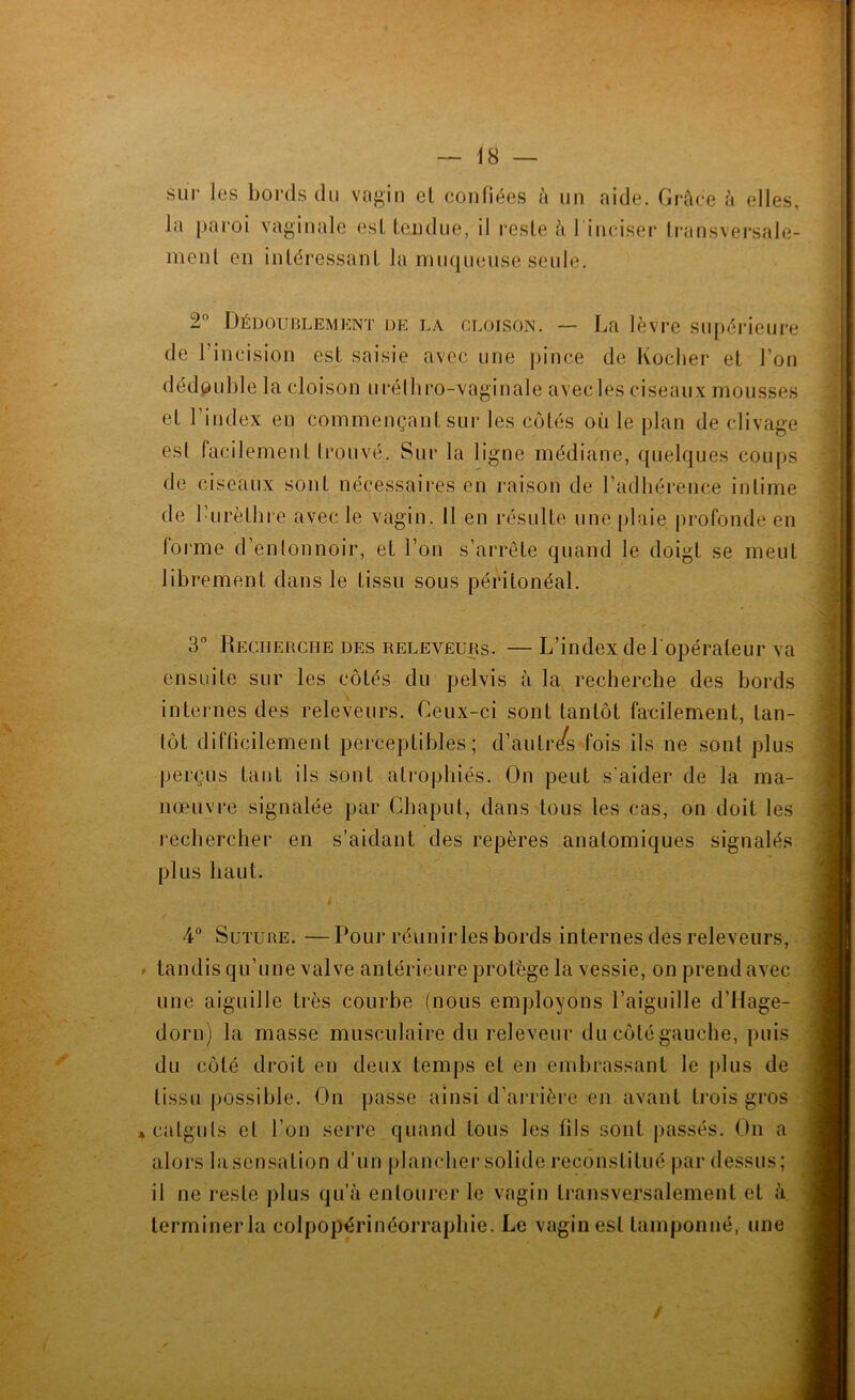 lu paroi vaginale esl Iciidne, il reste ù 1 inciser Iransversale- menl en iiUéressanL la muqueuse seule. 2” Dédoublement de la cloison. — La lèvre supérieure de l’incision est, saisie avec une pince de Koclier et l’on dédouble la cloison urélhro-vaginale avec les ciseaux mousses et l’index en commençant sur les côtés où le plan de clivage est facilement trouvé. Sur la ligne médiane, quelques coups de ciseaux sont nécessaires en raison de l’adhérence intime de l’urèthre avec le vagin. 11 en résulte une [ihiie profonde en forme d’entonnoir, et l’on s’arrête quand le doigt se meut librement dans le tissu sous péritonéal. 3 Recherche des releveurs. — L’index de l opérateur va ensuite sur les côtés du pelvis à la recherche des bords internes des releveurs. Ceux-ci sont tantôt facilement, tan- tôt difbcilement perceptibles; d’autr/s fois ils ne sont plus perçus tant ils sont atiophiés. On peut s'aider de la ma- nœuvre signalée par Chaput, dans tous les cas, on doit les rechercher en s’aidant des repères anatomiques signalés plus haut. 4“ Suture. — Pour réunirles bords internes des releveurs, tandis qu’une valve antérieure protège la vessie, on prend avec une aiguille très courbe (nous employons l’aiguille d’Hage- dorn) la masse musculaire du releveur du côté gauche, puis du côté droit en deux temps et en embrassant le plus de tissu possible. On passe ainsi d’ai*rière en avant trois gros catguts et l’on serre quand tous les fils sont passés. On a alors la sensation d’un plancbei* solide reconstitué par dessus; il ne reste plus qu’à entourer le vagin transversalement et à terminerla colpopérinéorrapbie. Le vagin esl tamponné, une