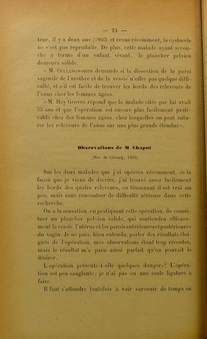 •teiir, il y a deux ans (I90d) cL revue l•é(•elnnfielll., la cysloe«de ue s’esl [)as reproduite. De plus, celle malade ayant accou- ché à terme d’uu euraiit vivant, h; plauchei* pelvien demeura solide. » M. CuLMNGwoHTii demande si la dissection de la paroi vaginale de rurôthre et de la vessie n’oIVre pas (juelque diffi- culté, et s'il est facile de trouver les bords des releveurs de l’anus chez les femmes âgées. » M. lley Groves répond que la malade citée par lui avait 35 ans et (|ue l’opération est encore plus facilement prati- cable chez des femmes âgées, chez lesquelles on peut sutu- rer les releveurs de l’anus sur une plus grande étendue». OlJ)§ei*Fatioiis clc FH. Cliapiii (Soc. de Ghirurg. 1905) Sur les deux malades que j’ai opérées récemment, delà façon que je viens de décrire, j’ai trouvé assez facilement les bords des quatre releveurs, en tâtonnant il est vrai un peu, mais sans rencontrer de difficulté sérieuse dans celte recherche. On a la sensation, en pratiquant cette opération, de consti- tuer un plancher pelvien solide, qui soutiendra efficace- ment la vessie, l’utérus elles parois antérieures et postérieures du vagin. Je ne puis, bien entendu, parler des résultats éloi- gnés de l'opération, mes observations étant trop récentes, mais le résultat m’a paru aussi parfait qu’on pouvait le désirer. L’opération présente-t-elle quelques dangers? L'opéra- tion est [)eu sanglante; je n’ai pas eu une seule ligature à faire. Il faut s'attendre toutefois à voir survenir de temps en