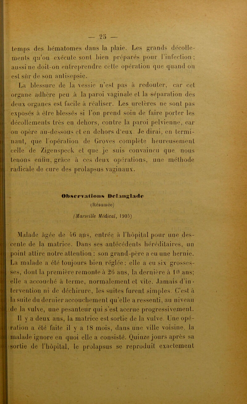 temps des hématomes dans la plaie. Les grands décolle- ments qn’on exécute sont bien prépai’és pour rinfection ; aussi ne doit-on entreprendre cette opération que quand on est sur de son antisepsie. La blessure de la \essie n’est pas à redouter, car cet organe adhère peu à la paroi vaginale et la séparation des deux organes est facile à réaliser. Les uretères ne sont pas exposés à être blessés si l’on prend soin de faire porter les décollements très en dehors, contre la paroi pelvienne, car on opère au-dessous et en dehors d’eux. Je dirai, en termi- nant, que l'opération de Groves complète heureusement celle de Zigenspeck et que je suis convaincu que nous tenons ehlin, grâce à ces deux operations, une méthode radicale de cure des prolapsus vaginaux. Ob8ei*Taiion«i DeSiiiigladc (Résumée) (Marseille Médical, 1905) Malade âgée de 46 ans, entrée à l’hôpital pour une des- cente de la matrice. Dans ses antécédents héréditaires, un point attire notre attention : son grand-père a eu une hernie. La malade a été toujours bien réglée : elle a eu six grosses- ses, dont la pi'emière remonte à 26 ans, la dernière à 10 ans; elle a accouché â terme, normalement et vite. Jamais d’in- tervention ni de déchirure, les suites furent simples. C’est â la suite du dernier accouchement qu’elle a ressenti, au niveau de la vulve, une pesanteur qui s’est accrue progressivement. 11 y a deux ans, la matrice est sortie de la vulve. Une opé- ration a été faite il y a 18 mois, dans une ville voisine, la malade ignore en (juoi elle a consisté. Quinze jours après sa sortie de l’hôpital, le prolapsus se reproduit exactement