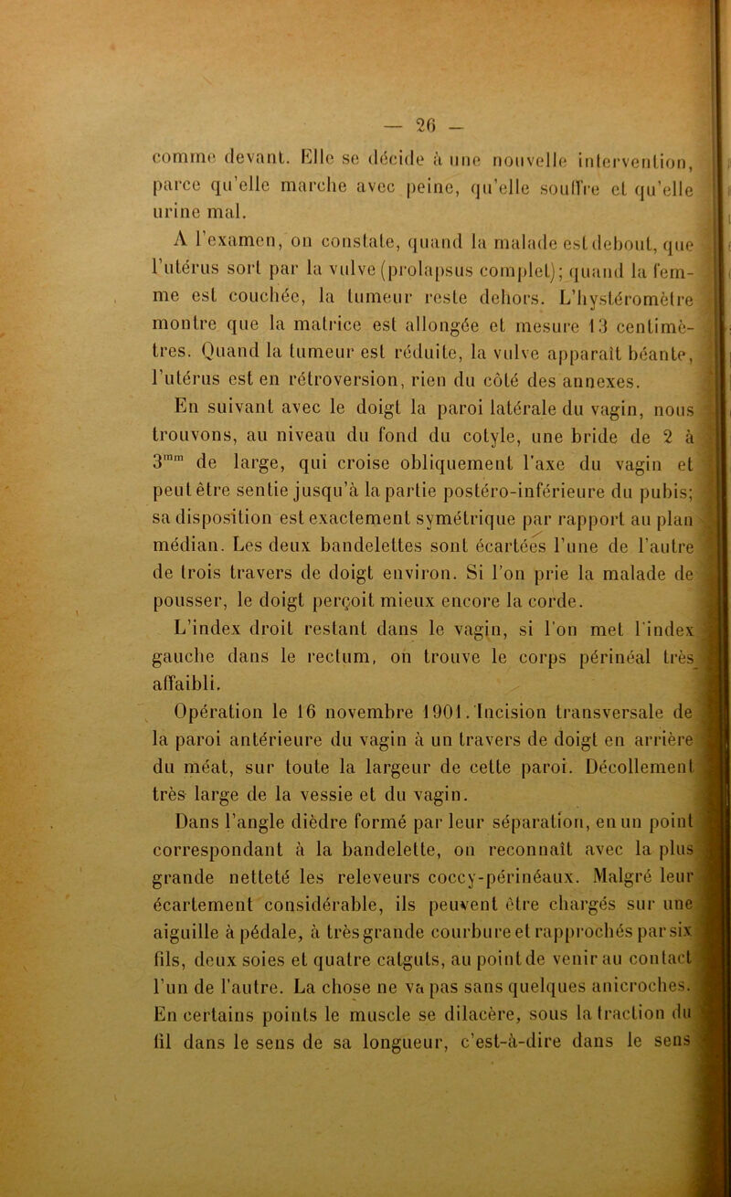 — Zl) — comino (levant, hllc se décide à une nouvelle inlerveniion, parce qu’elle marche avec peine, qu’elle souIVre et qu’elle urine mal. A l’examen,'on conslale, quand la malade est debout, que 1 utérus sort par la vulve (prolapsus complet); c|uand la fem- me est couchée, la tumeur reste dehors. L’hystéromètre : montre que la matrice est allongée et mesure 13 centimè- tres. Quand la tumeur est réduite, la vulve apparaît béante, l’utérus est en rétroversion, rien du côté des annexes. En suivant avec le doigt la paroi latérale du vagin, nous trouvons, au niveau du fond du cotyle, une bride de 2 ki 3™” de large, qui croise obliquement Taxe du vagin et | peut être sentie jusqu’à la partie postéro-inférieure du pubis; sa disposition est exactement symétrique par rapport au plani médian. Les deux bandelettes sont écartées l’une de l’autrej de trois travers de doigt environ. Si l’on prie la malade deî pousser, le doigt perçoit mieux encore la corde. L’index droit restant dans le vagin, si l’on met l’indext gauche dans le rectum, on trouve le corps périnéal très^^i affaibli. Opération le 16 novembre 1901 . Incision transversale de la paroi antérieure du vagin à un travers de doigt en arrière du méat, sur toute la largeur de cette paroi. Décollement très large de la vessie et du vagin. Dans l’angle dièdre formé par leur séparation, en un point ] correspondant à la bandelette, on reconnaît avec la plus|. grande netteté les releveurs coccy-périnéaux. Malgré leur écartement considérable, ils peuvent être chargés sur une aiguille à pédale, à trèsgrande courbure et rapprochés par six: * fils, deux soies et quatre catguts, au point de venir au contact*, l’un de l’autre. La chose ne va pas sans quelques anicroches, f En certains points le muscle se dilacère, sous la traction du» til dans le sens de sa longueur, c’est-à-dire dans le sens;