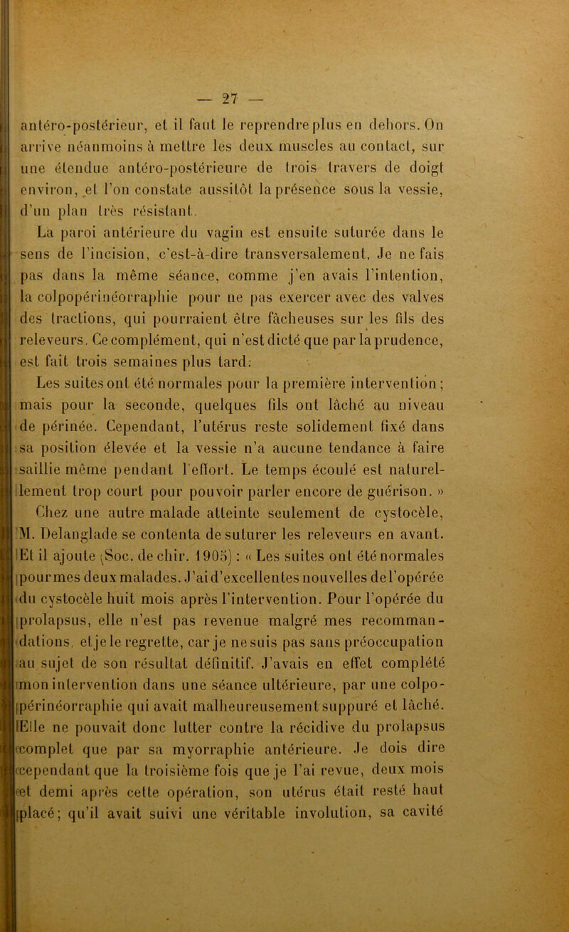 anléro-postérieur, et il faut le reprendre plus en dehors. On arrive néanmoins à mettre les deux muscles au contact, sur une étendue antéro-postérieure de Irois travers de doigt envii’on, et l’on constate aussitôt la présence sous la vessie, d’un plan très résistant. La pai’oi antérieure du vagin est ensuite suturée dans le sens de l’incision, c’est-à-dire transversalement, Je ne fais pas dans la même séance, comme j’en avais l’intention, la colpopériuéorraphie pour ne pas exercer avec des valves des tractions, qui pourraient être fâcheuses sur les fils des releveurs. Ce complément, qui n’est dicté que par la prudence, est fait trois semaines plus tard; Les suites ont été normales pour la première intervention; mais pour la seconde, quelques fils ont lâché au niveau de périnée. Cependant, Tutérus reste solidement fixé dans sa position élevée et la vessie n’a aucune tendance à faire saillie même pendant l’efiort. Le temps écoulé est naturel- lement trop court pour pouvoir parler encore de guérison. » Chez une autre malade atteinte seulement de cystocèle, ’M. Delanglade se contenta de suturer les releveurs en avant. lEt il ajoute i^Soc. dechir. 1905) : « Les suites ont été normales ipourmes deux malades. J’ai d’excellentes nouvelles del’opérée du cystocèle huit mois après l’intervention. Pour l’opérée du prolapsus, elle n’est pas revenue malgré mes recomman- dations, etjele regrette, car je ne suis pas sans préoccupation ;au sujet de son résultat définitif. J’avais en effet complété imon inlervention dans une séance ultérieure, par une colpo- ipérinéorraphie qui avait malheureusement suppuré et lâché. lElle ne pouvait donc lutter contre la récidive du prolapsus (complet que par sa myorraphie antérieure. Je dois dire (cependant que la troisième fois que je l’ai revue, deux mois |fet demi après cette opération, son utérus était resté haut [placé; qu’il avait suivi une véritable involution, sa cavité '.-■“S -a
