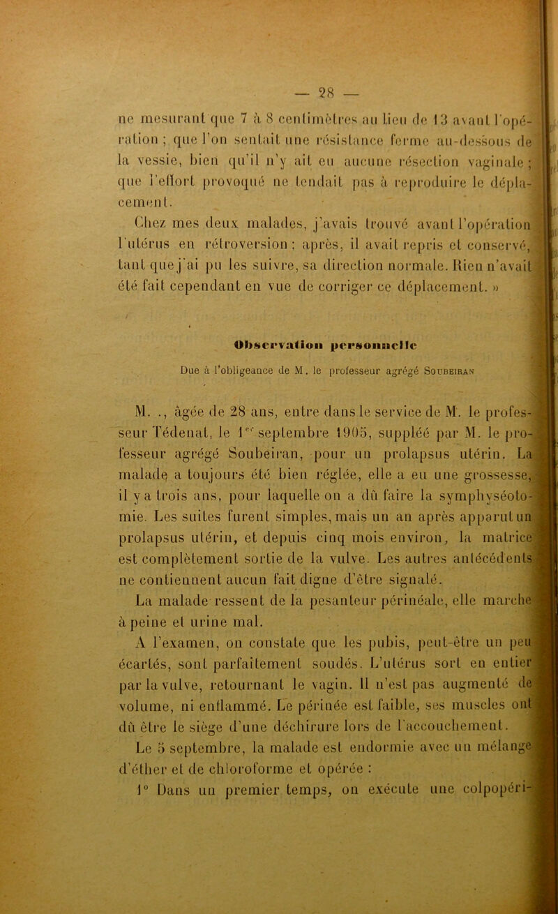 ne mesurant que 7 à 8 cenlimètres au lieu de 13 avant l'opé- tant que j'ai pu les suivre, sa direction normale. Kien n’avait été fait cependant en vue de corriger ce déplacement. » M. ., âgée de 28 ans, entre dans le service de M. le profes seur Tédenat, le l®*'seplembre 1905, suppléé par M. le pro fesseur agrégé Soubeiran, pour un prolapsus utérin. Li maladq a toujours été bien réglée, elle a eu une grossesse il y a trois ans, pour laquelle on a du faire la symphyséoto mie. Les suites furent simples, mais un an après apparut ui prolapsus utérin, et depuis cinq mois environ, la matrici est complètement sortie de la vulve. Les autres anlécédent ne contiennent aucun fait digne d’être signalé. La malade ressent de la pesanteur périnéale, elle marclr à peine el urine mal. A l’examen, on constate que les pubis, peut-être un pei écartés, sont parfaitement soudés. L’utérus sort en entie par la vulve, retournant le vagin. Il n’est pas augmenté d^ volume, ni enflammé. Le périnée est faible, ses muscles on du être le siège d’une déchirure lors de l accouchement. Le 5 septembre, la malade est endormie avec un mélangi d’étber et de chloroforme et opérée : 1” Dans un premier temps, on exécute une colpopéri rutérus en rétroversion; après, il avait repris et conservé. Observation person&acnc Due à robligeaace de M. le professeur agrégé Soubeiran