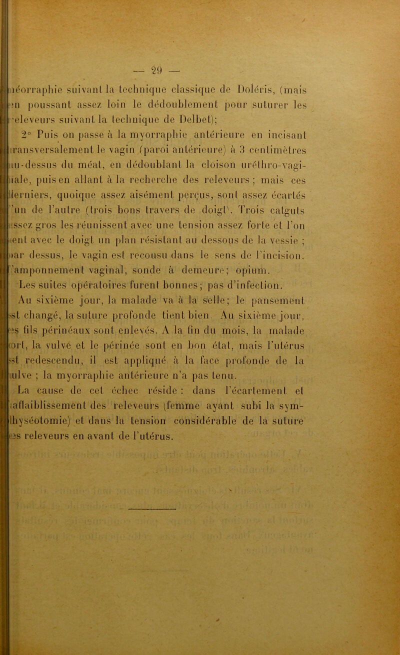 nëorraphie siiivanlla lechniqiie classique de Doléris, (mais iii poussant assez loin le dédoublement pour suturer les •eleveurs suivant la technique de Delbet); 2° Puis on passe à la myorrapbie antérieure en incisant ransversalement le vagin (paroi antérieure) à 3 centimètres ui-dessus du méat, en dédoublant la cloison urélbro-vagi- lale, puis en allant à la recherche des releveurs ; mais ces iierniers, quoique assez aisément perçus, sont assez écartés ’un de l’autre (trois bons travers de doigt'. Trois catguts .ssez gros les réunissent avec une tension assez forte et l’on eut avec le doigt un plan résistant au dessous de la vessie ; »ar dessus, le vagin est recousu dans le sens de l’incision, ’amponnement vaginal, sonde à demeure; opium. Les suites opératoires furent bonnes; pas d’infection. Au sixième jour, la malade va à la selle; le pansement >st changé, la suture profonde tient bien. Au sixième jour, îs fils périnéaux sont enlevés. x\ la fin du mois, la malade orl, la vulve et le périnée sont en bon état, mais Tutérus si redescendu, il est appliqué à la face profonde de la lulve ; la myorrapliie antérieure n’a pas tenu. La cause de cet échec réside : dans l’écartement et aflaiblissement des releveurs (femme ayant subi la sym- Ibyséotomie) et dans la tension considérable de la suture 3s releveurs en avant de l’utérus.