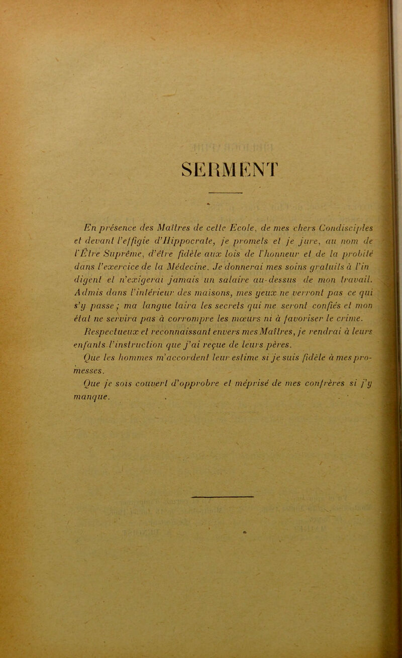 SEHM'KNT En présence des Maîtres de celte Ecole, de mes chers Condisciples et devant Vejfigie d’Hippocrate, je promets et je jure, au nom de l'Etre Suprême, d’être fidèle aux lois de riionneiir et de la probité dans l’exercice de la Médecine. Je donnerai mes soins graluits à l’in digent el n’exigerai jamais un salaire au-dessus de mon travail. Admis dans l’intérieur des maisons, mes yeux ne verront pas ce qui s’y passe ; ma langue taira les secrets qui me seront confiés el mon étal ne servira pas à corrompre les mœurs ni à favoriser le crime. Respectueux el reconnaissant envers mes Maîtres, je rendrai à leurs enfants l’instruction que j’ai reçue de leurs pères. Que les hommes m'accordent leur estime si je suis fidèle âmes pro- messes. Que je sois couvert d’opprobre el méprisé de mes confrères si j’y manque. . . •