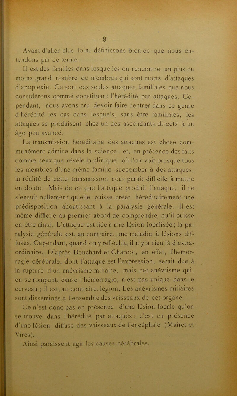 Avant d’aller plus loin, définissons bien ce que nous en- tendons par ce terme. Il est des familles dans lesquelles on rencontre un plus ou moins grand nombre de membres qui sont morts d’attaques d’apoplexie. Ce sont ces seules attaques.familiales que nous considérons comme constituant l’hérédité par attaques. Ce- pendant, nous avons cru devoir faire rentrer dans ce genre d’hérédité les cas dans lesquels, sans être familiales, les attaques se produisent chez un des ascendants directs à un âge peu avancé. La transmission héréditaire des attaques est chose com- munément admise dans la science, et, en présence des faits comme ceux que révèle la clinique, où l’on voit presque tous les membres d’une même famille succomber à des attaques, la réalité de cette transmission nous paraît difficile à mettre en doute. Mais de ce que l’attaque produit l’attaque, il ne s’ensuit nullement qu'elle puisse créer héréditairement une prédisposition aboutissant à la paralysie générale. Il est même difficile au premier abord de comprendre qu’il puisse en être ainsi. L’attaque est liée à une lésion localisée ; la pa- ralysie générale est, au contraire, une maladie à lésions dif- fuses. Cependant, quand on y réfléchit, il n’y a rien là d’extra- ordinaire. D’après Bouchard et Charcot, en effet, l’hémor- ragie cérébrale, dont l’attaque est l’expression, serait due à la rupture d’un anévrisme miliaire, mais cet anévrisme qui, en se rompant, cause l’hémorragie, n’est pas unique dans le cerveau ; il est, au contraire, légion. Les anévrismes miliaires sont disséminés à l’ensemble des vaisseaux de cet organe. Ce n’est donc pas en présence d’une lésion locale qu’on se trouve dans l’hérédité par attaques ; c’est en présence d’une lésion diffuse des vaisseaux de l’encéphale (Mairetet Vires). Ainsi paraissent agir les causes cérébrales.