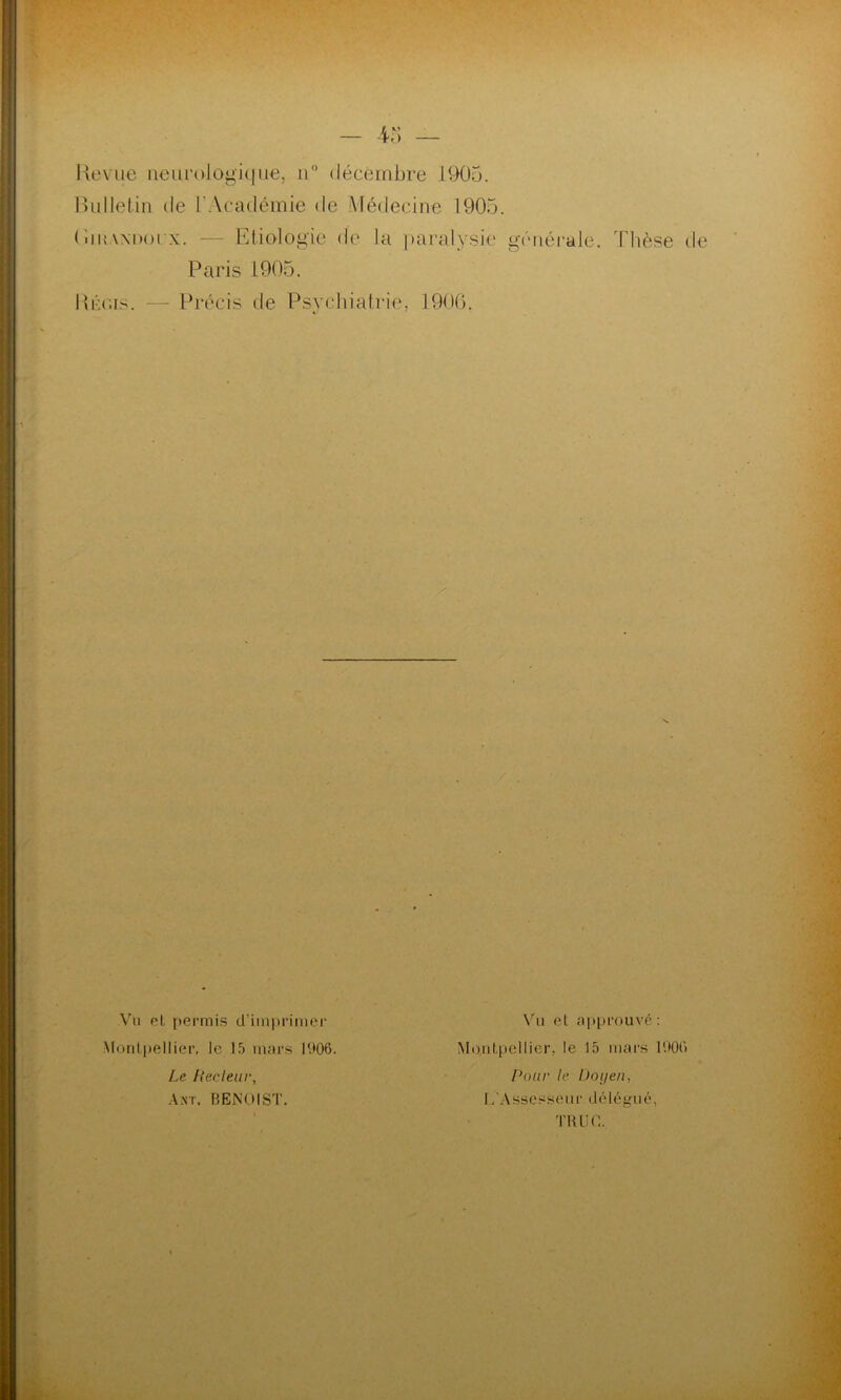 Heviie iieui‘ologi(|iK3, ii” décéiribre 1905. Bulletin de l'Académie de Médecine 1905. ( iinWDoi x. — Bliologie de la ])aralysie générale. Paris 1905. Thèse de Biaas. — Précis de Psychiatrie, 1900. V'n pL permi.s d’imprimer Mordpellier, le 15 mars IV>06. Le Hecleur, A.nt. BENOIST. Vu el approuvé; MoiiLpcllier, le 15 mars 1901) Pour le iJoijen, L ' A s s c s s (M l r ( 1 é 1 é g U é, TIUIO.