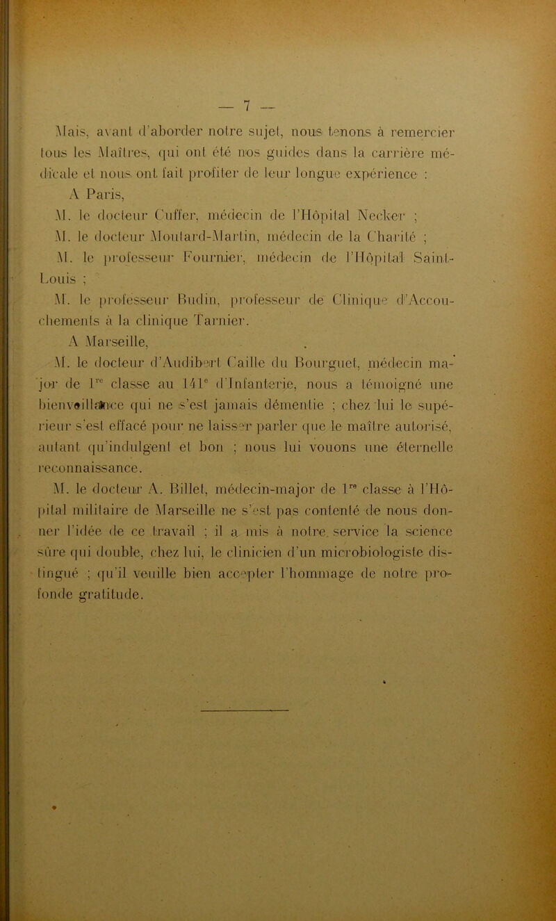 Mais, avant d’aborder notre sujet, nous tenons à remercier tous les Maîtres, (]ui ont été nos guides dans la carrière mé- dicale et nous, ont l'ait profiter de leur longue expérience : A Paris, M. le docteur Cnffer, médecin de l’Hôpital Necker ; M. le docteur Moutard-Martin, médecin de la Charité ; M. le })rotesseii,r Fournier, médecin de rilôpital; Saint- Louis ; M. le professeui’ Budin, professeur de Clinique d'’Accou- chemeids à la clinique Tarnier. A Marseille, Al. le docteur d’Audibeirt Caille du Bourguet, médecin ma- 'jor de P® classe au 141® d’infanterie, nous a témoigné une l3ienv«illïlnice qui ne is’est jamais démentie ; chez lui le supé- lieur s’esl effacé pour ne laisser paîder que le maître autorisé, autant qu’indulgent et bon ; nous lui vouons une éternelle leconnaissance. AL le docteuiT A. Billet, médecin-major de P® classe à l’Hô- lutal militaire de Alarseille ne s’est pas contenté de nous don- ner l’idée de ce travail ; il a mis à notre, service la science sûre qui double, chez lui, le clinicien d’un microbiologiste dis- tingué ; (pi’il veuille bien accepter rbominage de notre pro- fonde gratitude.