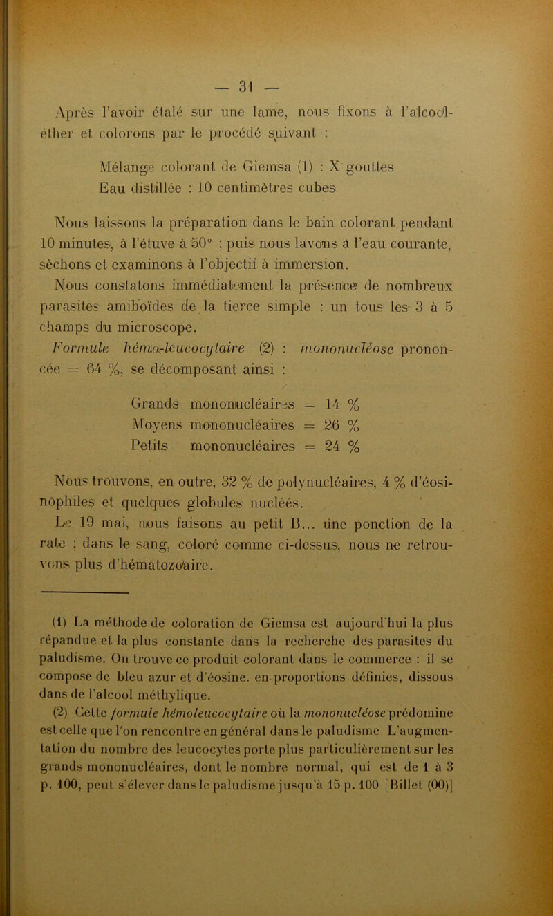 Après l’avoir éialé sur une lame, nous fixons à ralcooi- éüier et colorons par le procédé suivant : Mélange colorant de Giemsa (1) : X gouttes Eau distillée ; 10 centimètres cubes Nous laissons la préparation dans le bain colorant pendant 10 minutes, à l’étuve à 50° ; puis nous lavons â l’eau courante, sècbons et examinons à l’objectif à immersion. Nous constatons immédiatement la présence de nombreux parasites amiboïdes de la tierce simple : un tous les-3 à 5 champs du microscope. Formule hémoAeucocytaire (2) : mononucléose pronon- cée 64 %, se décomposant ainsi : Grands mononucléaires = 14 % Moyens mononucléaires = 26 % Petits mononucléaires = 24 % Nous trouvons, en outre, 32 % de polynucléaires, 4 % d’éosi- nophiles et quelqueis globules nucléés. Le 19 mai, nous faisons au petit B... üne ponction de la rate ; dans le sang, coloré comme ci-dessus, nous ne retrou- V(;n,s plus d’hématozo'aire. (1) La méthode de coloration de Giemsa est aujourd’hui la plus répandue et la plus constante dans la recherche des parasites du paludisme. On trouve ce produit colorant dans le commerce : il se compose de bleu azur et d’éosine, en proportions définies, dissous dans de l’alcool méthylique. (2) Cette formule hémoleucocylaire où la mononucléose prédomine est celle que l'on rencontre en général dans le paludisme L’augmen- tation du nombre des leucocytes porte plus particulièrement sur les grands mononucléaires, dont le nombre normal, qui est de 1 à 3 p. 100, peut s’élever dans le paludisme jusqu’il 15 p. 100 [ Billet (00)]