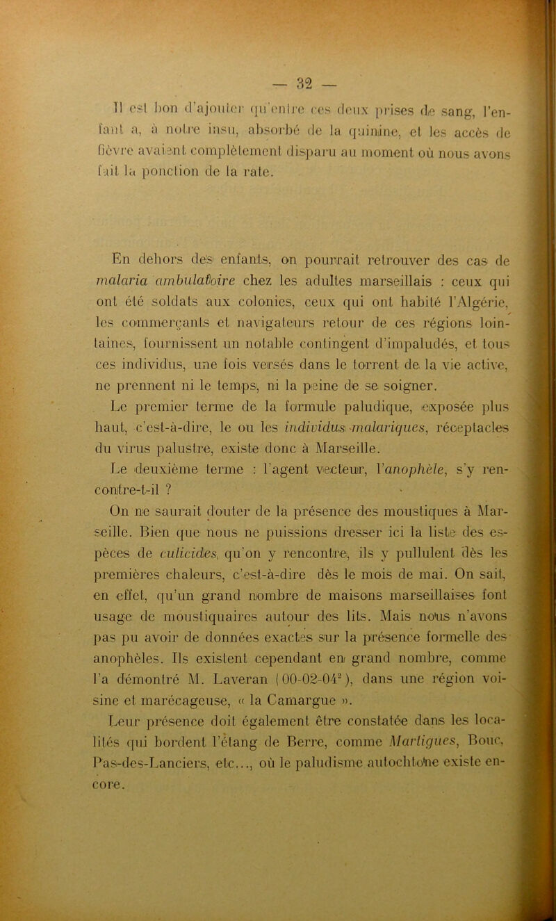 — 82 — 11 csl bon d’ajoiiioi' (jn’c'nlre ces d(Mix prises d,e sang, l’en- fant a, à noire insu, absorbé de la quinine, et les accès de lièvre avaient complètement disparu au moment où nous avons fait la poiiclion de la rate. En dehors de’si enfauts, on pourrait retrouver des cas de malaria ambulatoire chez les adultes marseillais : ceux qui ont été .soldats aux colonies, ceux qui ont habité l’Algérie, ✓ les commerçants et navigateurs retour de ces régions loin- taines., fournissent un notable contingent d’impaludés, et tous ces individus, une fois veirsés dans le torrent de la vie active, ne prennent ni le temps', ni la peine de se soigner. Le premier terme de la formule paludique, exposée plus haut, c’est-à-dire, le ou les individusi malariques, réceptacles du virus palustre, eixiste donc à Marseille. Le ‘deuxième terme : l’agent vecteur, Vanophèle, s’y ren- conitre-t-il ? On ne saurait douter de la présence des moustiques à Mar- seille. Bien que nous ne puissions dresser ici la liste des es- pèces de culicides, qu’on y rencontrei, ils y pullulent dès les premières chaleurs, c’est-à-dire dès le mois de mai. On sait, en effet, qu’un grand nombre de maisons marseillaises font usage de moustiquaires autour des lits. Mais nous n’avons pas pu avoir de données exactes sur la présence fonnelle des anophèles. Ils existent cependant en grand nombre, comme l’a démontré M. Laveran (00-02-04^), dans une région voi- sine et marécageuse, (( la Camargue ». Leur présence doit également être constatée dans les loca- lités qui bordent l’élang de Berre, comme Marligues, Bouc. Pas-des-Lanciers, etc..., où le paludisme aulochtoUe existe en- core.