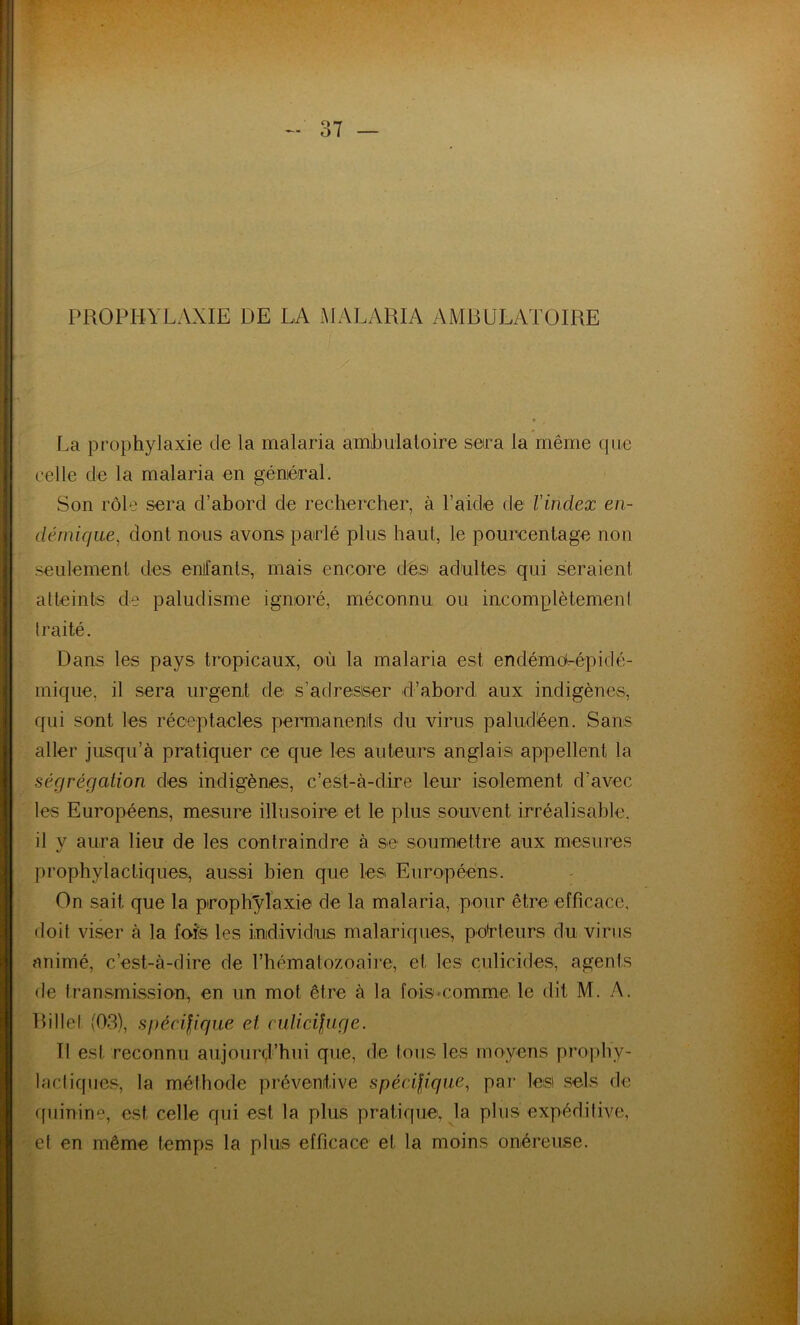 PROPHYLAXIE DE LA MALARIA AMBULATOIRE La prophylaxie de la malaria amhulaloire sera la même que celle de la malaria en géniéraL Son rôle sera d’abord de rechercher, à l’aide de Vindex en- démique, dont nous avons parlé plus haut, le pourcentage non seulement des enfants, mais encore des adultes qui seraient atteints de paludisme ignoré, méconnu ou incomplètemeni traité. Dans les pays tropicaux, où la malaria est endémerépidé- mique, il sera urgent de s’adresser d’abord aux indigènes, qui sont les réceptacles permianenits du virus paludéen. Sans aller jusqu’à pratiquer ce que les auteurs anglais appellent la ségrégation des indigènes, c’est-à-dire leur isolement d’avec les Européens, mesure illusoire et le plus souvent irréalisable, il y aura lieu de les contraindre à se soumettre aux mesures prophylactiques, aussi bien que les Européens. On sait que la pirophylaxie de la malaria, pour être efficace, doit viser à la fois les individus malariques, po<rteurs du virus animé, c’est-à-dire de l’hématozoaire, et les culicides, agents de transmission, en un mot être à la fois*comme le dit M. A. Billet (03), spécifique et culicifuge. Il est reconnu aujourd’hui que, de tous les moyens pro|)hy- lacliques, la méthode préventive spécifique, par les sels de quinine, est celle qui est la plus pratique, la plus expéditive, et en même temps la plus efficace et la moins onéreuse.